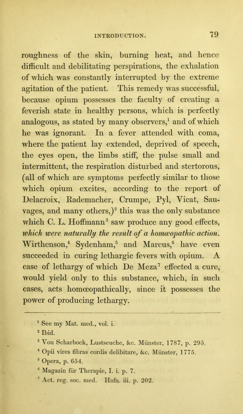 roughness of the skin, burning heat, and hence difficult and debilitating perspirations, the exhalation of which was constantly interrupted by the extreme agitation of the patient. This remedy was successful, because opium possesses the faculty of creating a feverish state in healthy persons, which is perfectly analogous, as stated by many observers,^ and of which he was ignorant. In a fever attended with coma, where the patient lay extended, deprived of speech, the eyes open, the limbs stiff, the pulse small and intermittent, the respiration disturbed and stertorous, (all of which are symptoms perfectly similar to those which opium excites, according to the report of Delacroix, Rademacher, Crumpe, Pyl, Vicat, Sau- vages, and many others,)^ this was the only substance which C. L. Hoffmann^ saw produce any good effects, which ivere naturally the result of a homoeopathic action. Wirthenson,^ Sydenham,^ and Marcus,® have even succeeded in curing lethargic fevers with opium. A case of lethargy of which De Meza'’' effected a cure, would yield only to this substance, which, in such cases, acts homoeopathically, since it possesses the power of producing lethargy. ^ See my Mat. med., vol. i.  Ibid. ® Von Scharbock, Lustseuche, &c. Miinster, 1787, p. 295. ^ Opii vires fibras cordis delibitare, &c. Munster, 1775. ® Opera, jd. 654. ® Magazin fiir Therapie, I. i. p. 7. ’’ Act. reg. soc. med. Hafn. iii. p. 202.