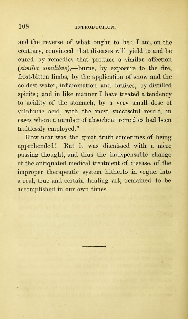 and the reverse of what ought to be; I am, on the contrary, convinced that diseases will yield to and be cured by remedies that produce a similar affection (similia similibus),—burns, by exposure to the fire, frost-bitten limbs, by the application of snow and the coldest water, inflammation and bruises, by distilled spirits; and in like manner I have treated a tendency to acidity of the stomach, by a very small dose of sulphuric acid, with the most successful result, in cases where a number of absorbent remedies had been fruitlessly employed.” How near was the great truth sometimes of being apprehended! But it was dismissed with a mere passing thought, and thus the indispensable change of the antiquated medical treatment of disease, of the improper therapeutic system hitherto in vogue, into a real, true and certain healing art, remained to be accomplished in our own times.