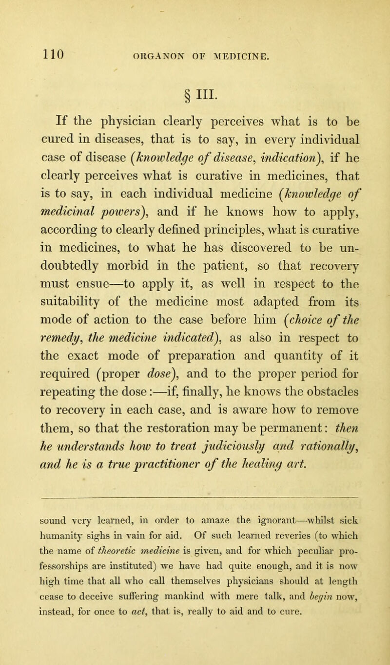 § III- If the physician clearly perceives what is to be cured in diseases, that is to say, in every individual case of disease (knowledge of disease, indication), if he clearly perceives what is curative in medicines, that is to say, in each individual medicine (knowledge of medicinal powers), and if he knows how to apply, according to clearly defined principles, what is curative in medicines, to what he has discovered to be un- doubtedly morbid in the patient, so that recovery must ensue—to apply it, as well in respect to the suitability of the medicine most adapted from its mode of action to the case before him (choice of the remedy, the medicine indicated), as also in respect to the exact mode of preparation and quantity of it required (proper dose), and to the proper period for repeating the dose:—if, finally, he knows the obstacles to recovery in each case, and is aware how to remove them, so that the restoration may be permanent: then he understands how to treat judiciously and rationally, and he is a true practitioner of the healing art. sound very learned, in order to amaze the ignorant—whilst sick humanity sighs in vain for aid. Of such learned reveries (to which the name of theoretic medicine is given, and for which peculiar pro- fessorships are instituted) we have had quite enough, and it is now high time that all who call themselves physicians should at length cease to deceive suffering mankind with mere talk, and begin now. Instead, for once to act, that is, really to aid and to cure.