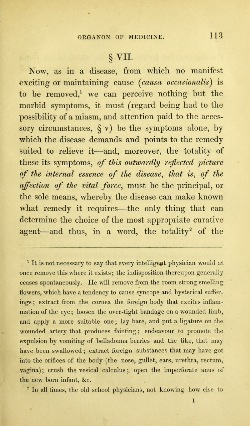 §VIL Now, as in a disease, from which no manifest exciting or maintaining cause {causa occasionalis') is to be removed,^ we can perceive nothing but the morbid symptoms, it must (regard being had to the possibility of a miasm, and attention paid to the acces- sory circumstances, § v) be the symptoms alone, by which the disease demands and points to the remedy suited to relieve it—and, moreover, the totality of these its symptoms, of this outwardly reflected picture of the internal essence of the disease, that is, of the affection of the vital force, must be the principal, or the sole means, whereby the disease can make known what remedy it requires—the only thing that can determine the choice of the most appropriate curative agent—and thus, in a word, the totality^ of the * It is not necessaiy to say that every intelligejit physician would at once remove this where it exists; the indisposition thereupon generally ceases spontaneously. He will remove from the room strong smelling flowers, which have a tendency to cause syncope and hysterical suffer- ings ; extract from the cornea the foreign body that excites inflam- mation of the eye; loosen the over-tight bandage on a wounded limb, and apply a more suitable one; lay bare, and put a ligature on the wounded artery that produces fainting; endeavour to promote the expulsion by vomiting of belladonna berries and the like, that may have been swallowed; extract foreign substances that may have got into the orifices of the body (the nose, gullet, ears, urethra, rectum, vagina); crush the vesical calculus; open the imperforate anus of the new born infant, &c. ^ In all times, the old school physicians, not knowing how else to I