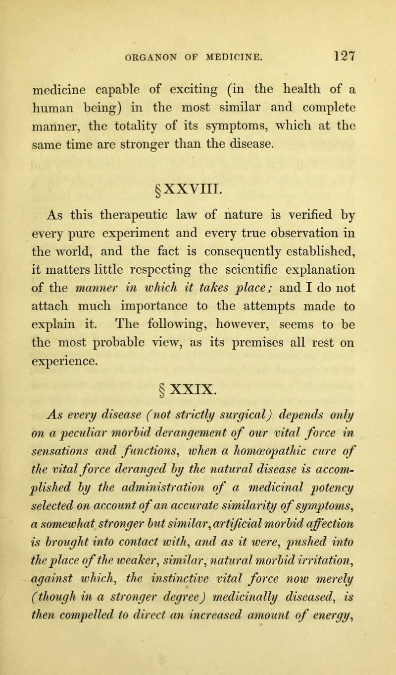 medicine capable of exciting (in the health of a human being) in the most similar and complete manner, the totality of its symptoms, which at the same time are stronger than the disease. § XXVIII. As this therapeutic law of nature is verified by every pure experiment and every true observation in the world, and the fact is consequently established, it matters little respecting the scientific explanation of the manner in which it takes place; and I do not attach much importance to the attempts made to explain it. The following, however, seems to be the most probable view, as its premises all rest on experience. § XXIX. As every disease (not strictly surgical) depends only on a peculiar morhid derangement of our vital force in sensations and functions, when a homoeopathic cure of the vital force deranged hy the natural disease is accom- plished hy the administration of a medicinal potency selected on account of an accurate similarity of symptoms, a somewhat stronger hut similar, artificial morhid affection is h'ought into contact with, and as it were, pushed into the place of the weaker, similar, natural morhid irritation, against which, the instinctive vital force now merely (though in a stronger degree) medicinally diseased, is then compelled to direct an increased amount of energy.