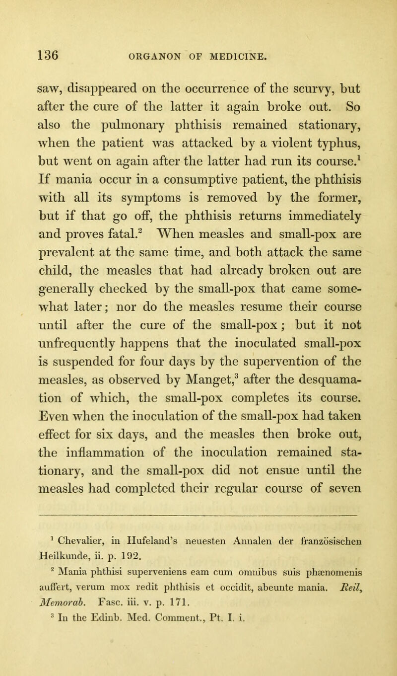 saw, disappeared on the occurrence of the scurvy, hut after the cure of the latter it again broke out. So also the pulmonary phthisis remained stationary, when the patient was attacked by a violent typhus, hut went on again after the latter had run its course.^ If mania occur in a consumptive patient, the phthisis with all its symptoms is removed by the former, but if that go off, the phthisis returns immediately and proves fatal.^ When measles and small-pox are prevalent at the same time, and both attack the same child, the measles that had already broken out are generally checked by the small-pox that came some- what later; nor do the measles resume their course until after the cure of the small-pox; but it not unfrequently happens that the inoculated small-pox is suspended for four days by the supervention of the measles, as observed by Manget,^ after the desquama- tion of which, the small-pox completes its course. Even when the inoculation of the small-pox had taken effect for six days, and the measles then broke out, the inflammation of the inoculation remained sta- tionary, and the small-pox did not ensue until the measles had completed their regular course of seven * Chevaliei, in Hufeland’s neuesten Aiinalen der franzdsischen Heilkunde, ii. p. 192. ^ Mania phthisi superveniens earn cum omnibus suis phsenomenis auffert, verum mox redit phthisis et occidit, abeunte mania. Reil, Memorah. Fasc. iii. v. p. 171. * In the Edinb. Med. Comment., Pt. I. i.