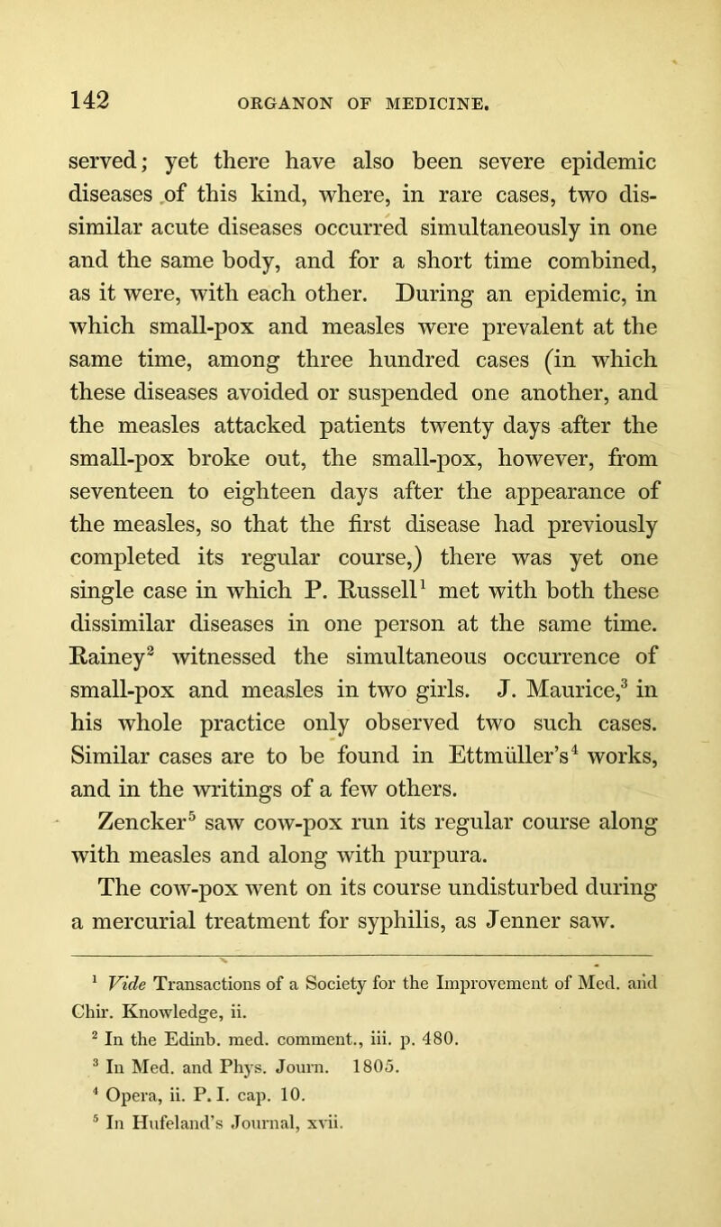 served; yet there have also been severe epidemic diseases .of this kind, where, in rare cases, two dis- similar acute diseases occurred simultaneously in one and the same body, and for a short time combined, as it were, with each other. During an epidemic, in which small-pox and measles were prevalent at the same time, among three hundred cases (in which these diseases avoided or suspended one another, and the measles attacked patients twenty days after the small-pox broke out, the small-pox, however, from seventeen to eighteen days after the appearance of the measles, so that the first disease had previously completed its regular course,) there was yet one single case in which P. RusselP met with both these dissimilar diseases in one person at the same time. Rainey® witnessed the simultaneous occurrence of small-pox and measles in two girls. J. Maurice,^ in his whole practice only observed two such cases. Similar cases are to be found in Ettmiiller’s^ works, and in the writings of a few others. Zencker^ saw cow-pox run its regular course along with measles and along with purpura. The cow-pox went on its course undisturbed during a mercurial treatment for syphilis, as Jenner saw. ‘ Vide Transactions of a Society for the Improvement of Med. and Chir. Knowledge, ii. ^ In the Edinb. med. comment., iii. p. 480. ® In Med. and Phys. Joiirn. 1805. * Operiv, ii. P. I. cap. 10. * In Hufeland’s Journal, xvii.