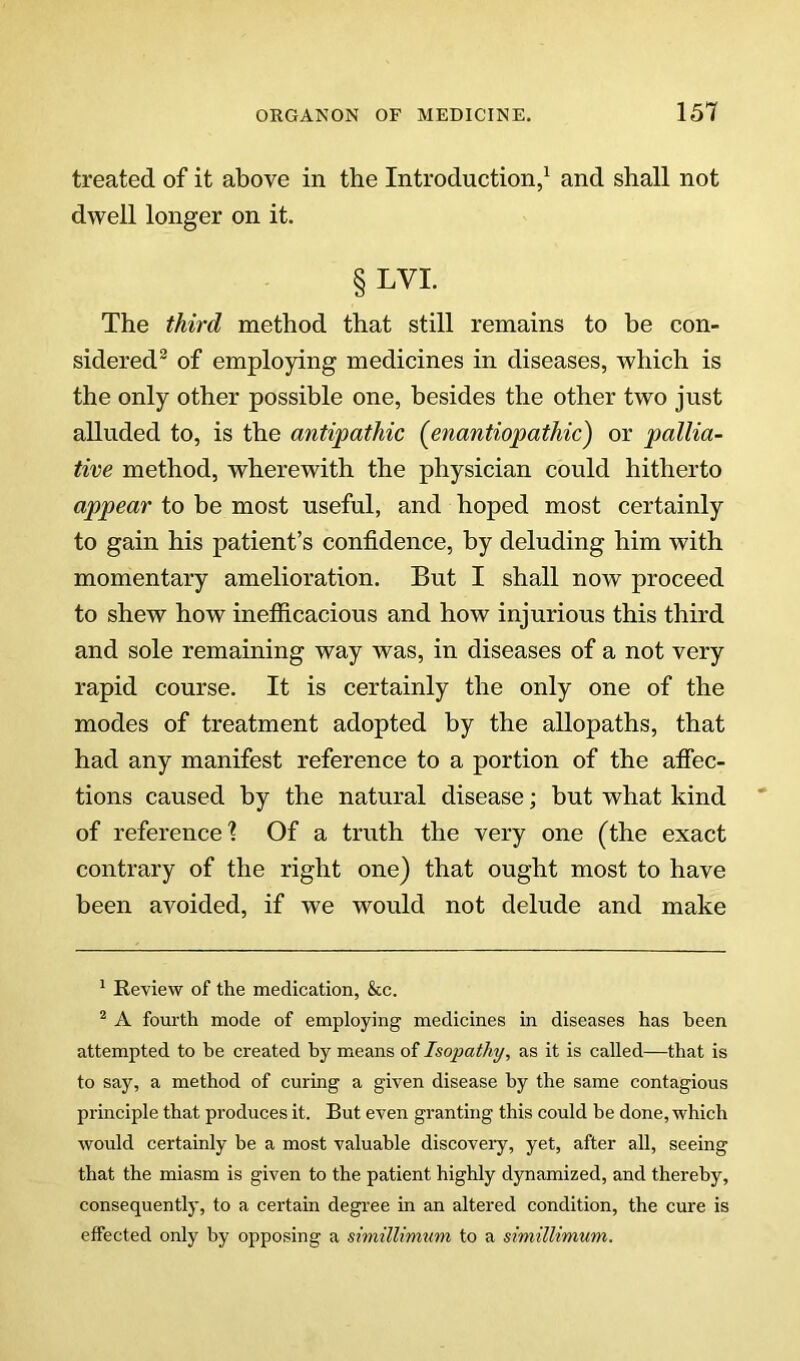 treated of it above in the Introduction/ and shall not dwell longer on it. §LVI. The third method that still remains to be con- sidered® of employing medicines in diseases, which is the only other possible one, besides the other two just alluded to, is the antipathic {enantiopathic) or pallia- tive method, wherewith the physician could hitherto appear to be most useful, and hoped most certainly to gain his patient’s confidence, by deluding him with momentary amelioration. But I shall now proceed to shew how inefiicacious and how injurious this third and sole remaining way was, in diseases of a not very rapid course. It is certainly the only one of the modes of treatment adopted by the allopaths, that had any manifest reference to a portion of the afiec- tions caused by the natural disease; but what kind of reference'? Of a truth the very one (the exact contrary of the right one) that ought most to have been avoided, if we would not delude and make ^ Review of the medication, &c. ^ A fourth mode of employing medicines in diseases has been attempted to be created by means of Isopathy, as it is called—that is to say, a method of curing a given disease by the same contagious principle that produces it. But even granting this could be done, which would certainly be a most valuable discovery, yet, after all, seeing that the miasm is given to the patient highly dynamized, and thereby, consequently, to a certain degree in an altered condition, the cure is effected only by opposing a simillirmini to a simillimum.