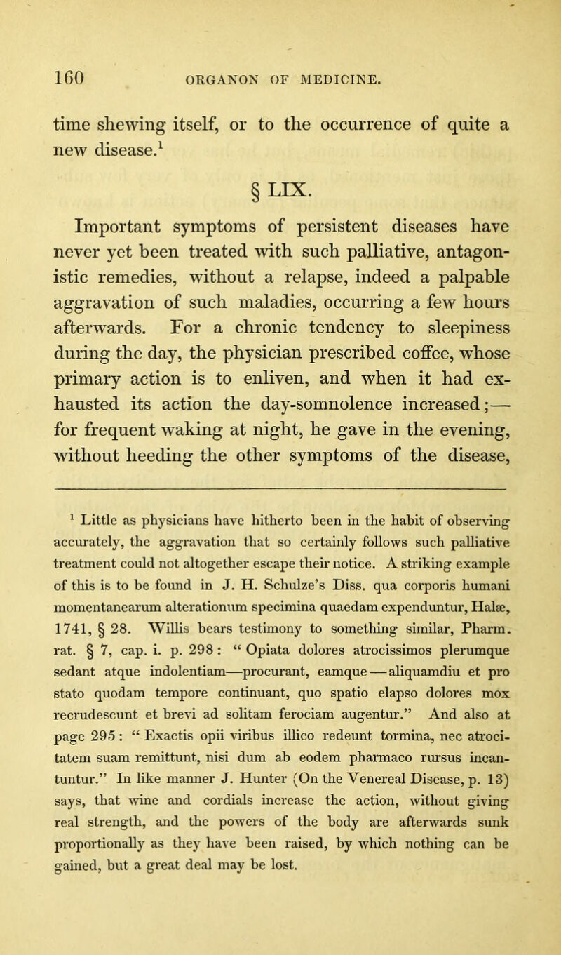 time shewing itself, or to the occurrence of quite a new disease.^ §LIX. Important symptoms of persistent diseases have never yet been treated with such palliative, antagon- istic remedies, without a relapse, indeed a palpable aggravation of such maladies, occurring a few hours afterwards. For a chronic tendency to sleepiness during the day, the physician prescribed coffee, whose primary action is to enliven, and when it had ex- hausted its action the day-somnolence increased;— for frequent waking at night, he gave in the evening, without heeding the other symptoms of the disease. ^ Little as physicians have hitherto been in the habit of observing accurately, the aggravation that so certainly follows such palliative treatment could not altogether escape their notice. A striking example of this is to he found in J. H. Schulze’s Diss. qua corporis humani momentanearum alterationum specimina quaedam expenduntur, Halse, 1741, § 28. Willis bears testimony to something similar, Pharm. rat. § 7, cap. i. p. 298 : “ Opiata dolores atrocissimos plerumque sedant atque indolentiam—procurant, eamque—aliquamdiu et px'o stato quodam tempore continuant, quo spatio elapso dolores mox recrudescunt et brevi ad solitam ferociam augentur.” And also at page 295 : “ Exactis opii viribus illico redeunt tormina, nec atroci- tatem suam remittunt, nisi dum ah eodem pharmaco rursus incan- tuntur.” In like manner J. Hunter (On the Venereal Disease, p. 13) says, that wine and cordials increase the action, without giving real strength, and the powers of the body are afterwards sunk proportionally as they have been raised, by which nothing can be gained, hut a great deal may be lost.