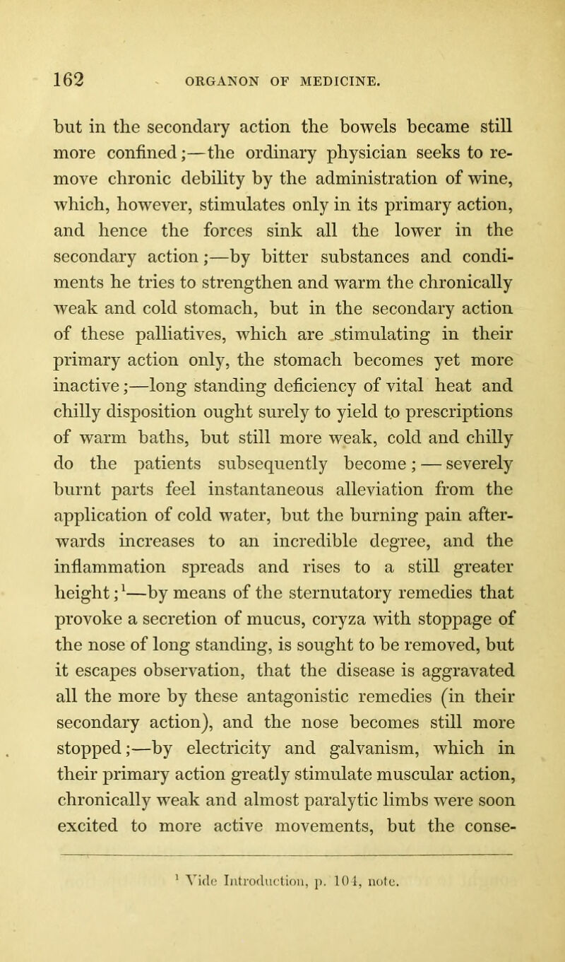 but in the secondary action the bowels became still more confined;—the ordinary physician seeks to re- move chronic debility by the administration of wine, which, however, stimulates only in its primary action, and hence the forces sink all the lower in the secondary action;—by bitter substances and condi- ments he tries to strengthen and warm the chronically weak and cold stomach, but in the secondary action of these palliatives, which are stimulating in their primary action only, the stomach becomes yet more inactive;—long standing deficiency of vital heat and chilly disposition ought surely to yield to prescriptions of warm baths, but still more weak, cold and chilly do the patients subsequently become; — severely burnt parts feel instantaneous alleviation from the application of cold water, but the burning pain after- wards increases to an incredible degree, and the infiammation spreads and rises to a still greater height; ^—by means of the sternutatory remedies that provoke a secretion of mucus, coryza with stoppage of the nose of long standing, is sought to be removed, but it escapes observation, that the disease is aggravated all the more by these antagonistic remedies (in their secondary action), and the nose becomes still more stopped;—by electricity and galvanism, which in their primary action greatly stimulate muscular action, chronically weak and almost paralytic limbs were soon excited to more active movements, but the conse- Yide Introduction, p. 101, note.