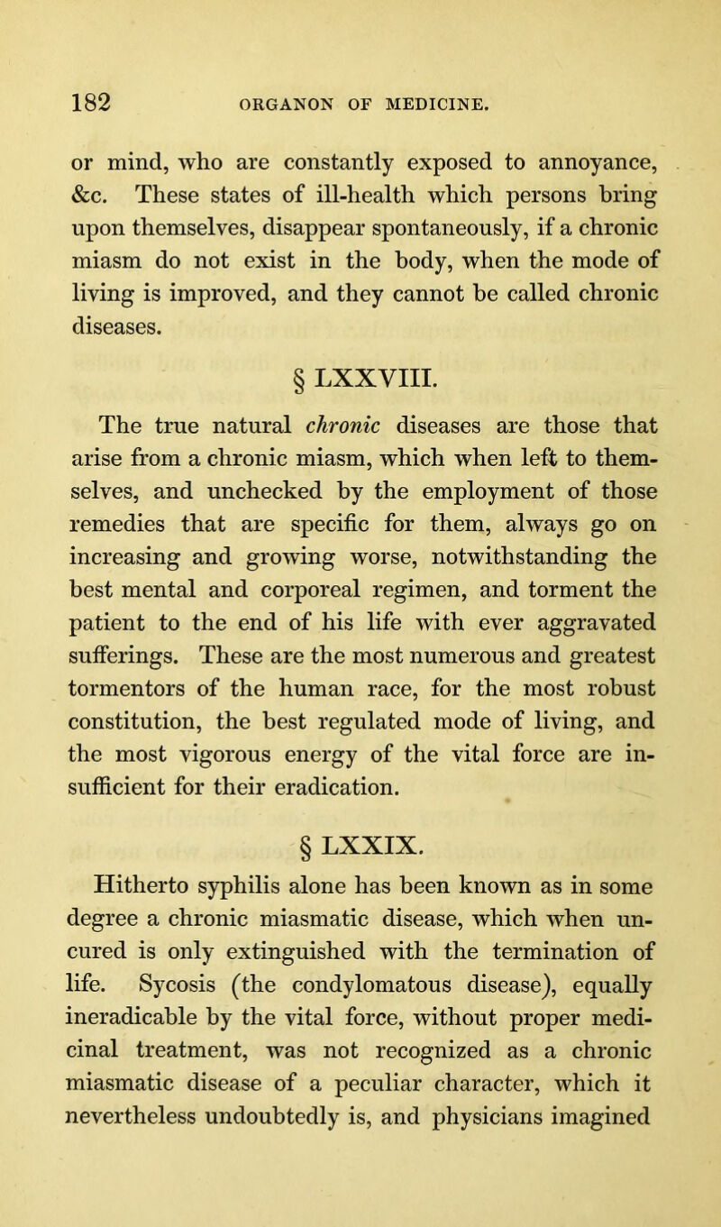 or mind, who are constantly exposed to annoyance, &c. These states of ill-health which persons bring upon themselves, disappear spontaneously, if a chronic miasm do not exist in the body, when the mode of living is improved, and they cannot be called chronic diseases. § LXXVIII. The true natural chronic diseases are those that arise from a chronic miasm, which when left to them- selves, and unchecked by the employment of those remedies that are specific for them, always go on increasing and growing worse, notwithstanding the best mental and corporeal regimen, and torment the patient to the end of his life with ever aggravated sufferings. These are the most numerous and greatest tormentors of the human race, for the most robust constitution, the best regulated mode of living, and the most vigorous energy of the vital force are in- sufficient for their eradication. § LXXIX. Hitherto syphilis alone has been known as in some degree a chronic miasmatic disease, which when un- cured is only extinguished with the termination of life. Sycosis (the condylomatous disease), equally ineradicable by the vital force, without proper medi- cinal treatment, was not recognized as a chronic miasmatic disease of a peculiar character, which it nevertheless undoubtedly is, and physicians imagined