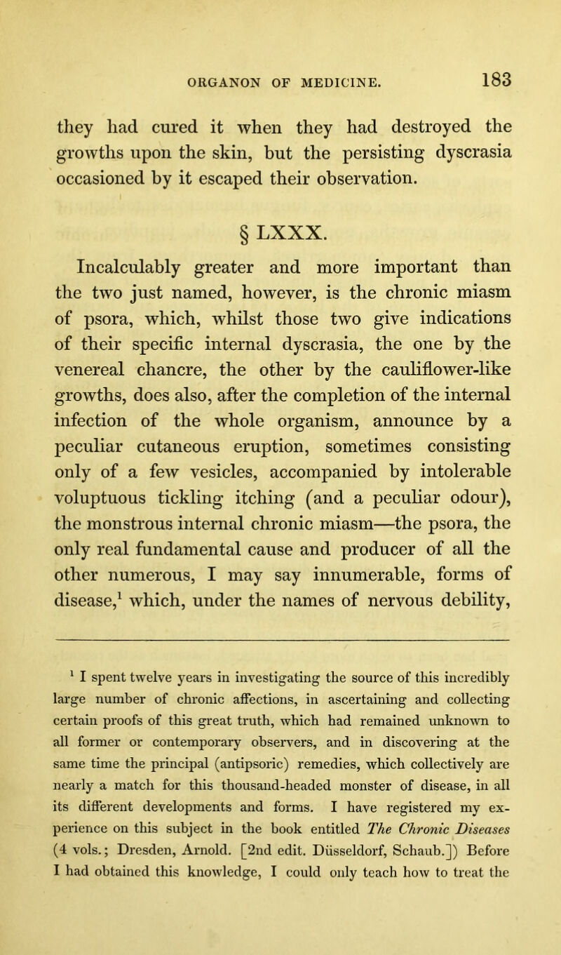 they had cured it when they had destroyed the growths upon the skin, but the persisting dyscrasia occasioned by it escaped their observation. § LXXX. Incalculably greater and more important than the two just named, however, is the chronic miasm of psora, which, whilst those two give indications of their specific internal dyscrasia, the one by the venereal chancre, the other by the caulifiower-like growths, does also, after the completion of the internal infection of the whole organism, announce by a peculiar cutaneous eruption, sometimes consisting only of a few vesicles, accompanied by intolerable voluptuous tickling itching (and a peculiar odour), the monstrous internal chronic miasm—the psora, the only real fundamental cause and producer of all the other numerous, I may say innumerable, forms of disease,^ which, under the names of nervous debility. ' I spent twelve years in investigating the source of this incredibly large number of chronic affections, in ascertaining and collecting certain proofs of this great truth, which had remained unkno’wn to all former or contemporary observers, and in discovering at the same time the principal (antipsoric) remedies, which collectively are nearly a match for this thousand-headed monster of disease, in all its different developments and forms. I have registered my ex- perience on this subject in the book entitled The Chronic Diseases (4 vols.; Dresden, Arnold. [2nd edit. Diisseldorf, Schaub.]) Before I had obtained this knowledge, I could only teach how to treat the