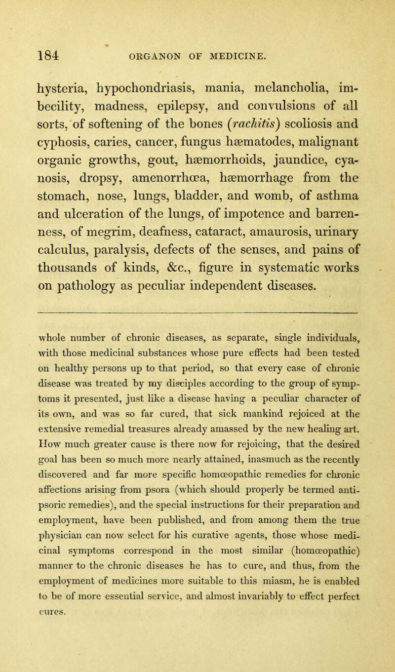 hysteria, hypochondriasis, mania, melancholia, im- becility, madness, epilepsy, and convulsions of all sorts, of softening of the bones (rachitis) scoliosis and cyphosis, caries, cancer, fungus hsematodes, malignant organic growths, gout, haemorrhoids, jaundice, cya- nosis, dropsy, amenorrhoea, haemorrhage from the stomach, nose, lungs, bladder, and womb, of asthma and ulceration of the lungs, of impotence and barren- ness, of megrim, deafness, cataract, amaurosis, urinary calculus, paralysis, defects of the senses, and pains of thousands of kinds, &c., figure in systematic works on pathology as peculiar independent diseases. whole number of chronic diseases, as separate, single individuals, with those medicinal substances whose pure effects had been tested on healthy persons up to that period, so that every case of chronic disease was treated by my disciples according to the group of symp- toms it presented, just like a disease having a peculiar character of its o^vn, and was so far cured, that sick mankind rejoiced at the extensive remedial treasures already amassed by the new healing art. How much greater cause is there now for rejoicing, that the desired goal has been so much more nearly attained, inasmuch as the recently discovered and far more specific homoeopathic remedies for chi'onic affections arising from psora (which should properly be termed anti- psoric remedies), and the special instructions for their preparation and employment, have been published, and from among them the true physician can now select for his curative agents, those whose medi- cinal symptoms correspond in the most similar (homceopathic) manner to the chronic diseases he has to cure, and thus, from the employment of medicines more suitable to this miasm, he is enabled to he of more essential service, and almost invariably to effect perfect cures.