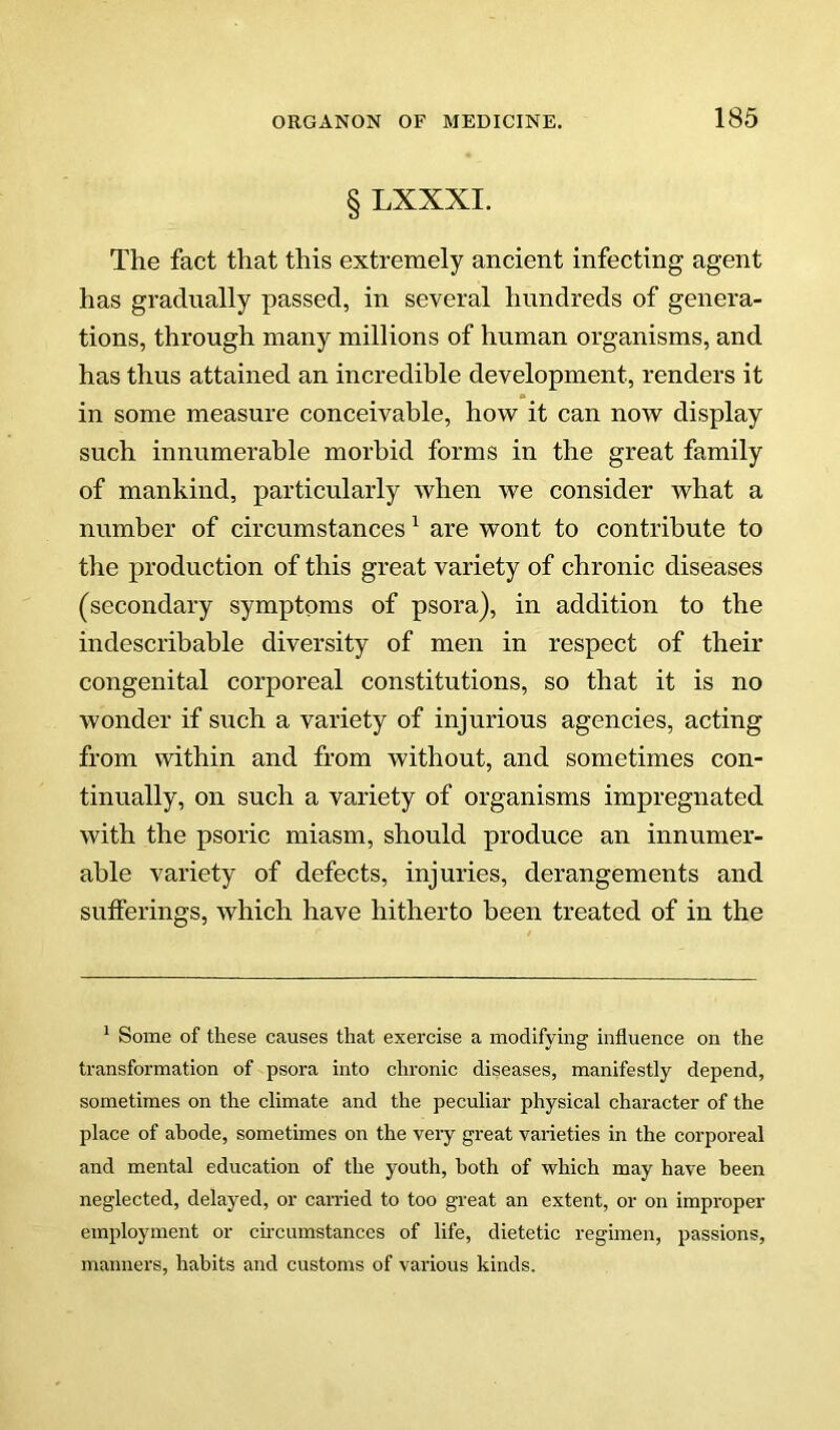 § LXXXI. The fact that this extremely ancient infecting agent has gradually passed, in several hundreds of genera- tions, through many millions of human organisms, and has thus attained an incredible development, renders it in some measure conceivable, how it can now display such innumerable morbid forms in the great family of mankind, particularly when we consider what a number of circumstances ^ are wont to contribute to the production of this great variety of chronic diseases (secondary symptoms of psora), in addition to the indescribable diversity of men in respect of their congenital corporeal constitutions, so that it is no wonder if such a variety of injurious agencies, acting from within and from without, and sometimes con- tinually, on such a variety of organisms impregnated with the psoric miasm, should produce an innumer- able variety of defects, injuries, derangements and sufferings, which have hitherto been treated of in the * Some of these causes that exercise a modifying influence on the transformation of psora into chronic diseases, manifestly depend, sometimes on the climate and the peculiar physical character of the place of abode, sometimes on the very great varieties in the corporeal and mental education of the youth, both of which may have been neglected, delayed, or carried to too great an extent, or on improper employment or cunumstances of life, dietetic regimen, passions, manners, habits and customs of various kinds.