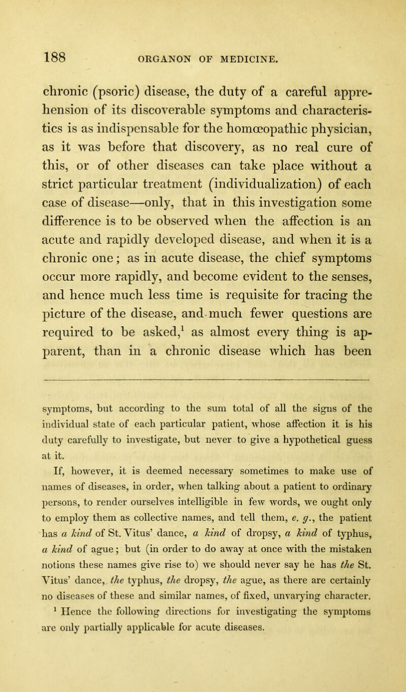 chronic (psoric) disease, the duty of a careful appre- hension of its discoverable symptoms and characteris- tics is as indispensable for the homoeopathic physician, as it was before that discovery, as no real cure of this, or of other diseases can take place without a strict particular treatment (individualization) of each case of disease—only, that in this investigation some ditference is to be observed when the atfection is an acute and rapidly developed disease, and when it is a chronic one; as in acute disease, the chief symptoms occur more rapidly, and become evident to the senses, and hence much less time is requisite for tracing the picture of the disease, and much fewer questions are required to be asked,^ as almost every thing is ap- parent, than in a chronic disease which has been symptoms, but according to the sum total of all the signs of the individual state of each particular patient, whose affection it is his duty carefully to investigate, but never to give a hypothetical guess at it. If, however, it is deemed necessary sometimes to make use of names of diseases, in order, when talking about a patient to ordinary persons, to render ourselves intelligible in few words, we ought only to employ them as collective names, and tell them, e. g., the patient has a hind of St. Vitus’ dance, a hind of dropsy, a hind of typhus, a hind of ague; but (in order to do away at once with the mistaken notions these names give rise to) we should never say he has the St. Vitus’ dance, the typhus, the dropsy, the ague, as there are certainly no diseases of these and similar names, of fixed, unvarying character. ^ Hence the following directions for investigating the symptoms are only partially applicable for acute diseases.