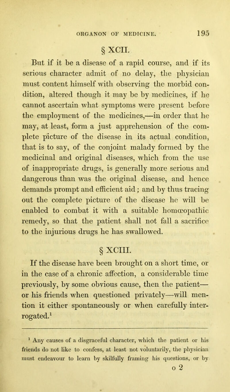 § XCII. But if it be a disease of a rapid course, and if its serious character admit of no delay, the physician must content himself with observing the morbid con- dition, altered though it may be by medicines, if he cannot ascertain what symptoms were present before the employment of the medicines,—in order that he may, at least, form a just apprehension of the com- plete picture of the disease in its actual condition, that is to say, of the conjoint malady formed by the medicinal and original diseases, which from the use of inappropriate drugs, is generally more serious and dangerous than was the original disease, and hence demands prompt and efficient aid; and by thus tracing out the complete picture of the disease he will be enabled to combat it with a suitable homoeopathic remedy, so that the patient shall not fall a sacrifice to the injurious drugs he has swallowed. § XCIII. If the disease have been brought on a short time, or in the case of a chronic affection, a considerable time previously, by some obvious cause, then the patient— or his friends when questioned privately—will men- tion it either spontaneously or when carefully inter- rogated.^ * Any causes of a disgraceful character, which the patient or his friends do not like to confess, at least not voluntarily, the physician must endeavour to learn by skilfully framing his questions, or by o 2