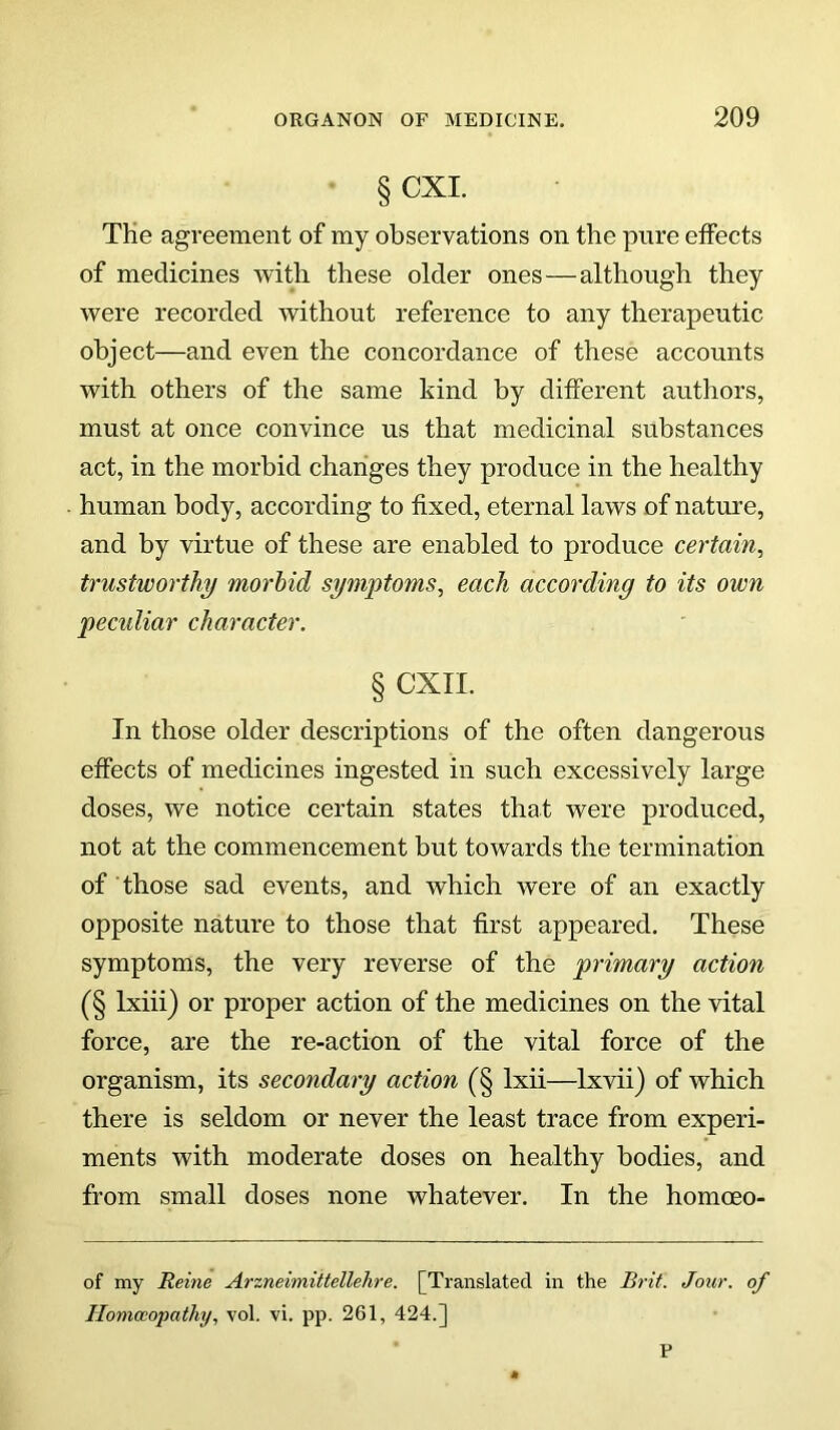 § CXI. TKe agreement of my observations on the pure effects of medicines with these older ones—although they were recorded without reference to any therapeutic object—and even the concordance of these accounts with others of the same kind by different authors, must at once convince us that medicinal substances act, in the morbid changes they produce in the healthy human body, according to fixed, eternal laws of nature, and by virtue of these are enabled to produce certain, trustworthy morbid symptoms, each according to its own peculiar character. § CXII. In those older descriptions of the often dangerous effects of medicines ingested in such excessively large doses, we notice certain states that were produced, not at the commencement but towards the termination of those sad events, and which were of an exactly opposite nature to those that first appeared. These symptoms, the very reverse of the primary action (§ Ixiii) or proper action of the medicines on the vital force, are the re-action of the vital force of the organism, its secondary action (§ Ixii—Ixvii) of which there is seldom or never the least trace from experi- ments with moderate doses on healthy bodies, and from small doses none whatever. In the homoeo- of my Heine Arzneimiitellelire. [Translated in the Brit. Jour, of Homoeopathy, vol. vi. pp. 261, 424.] P