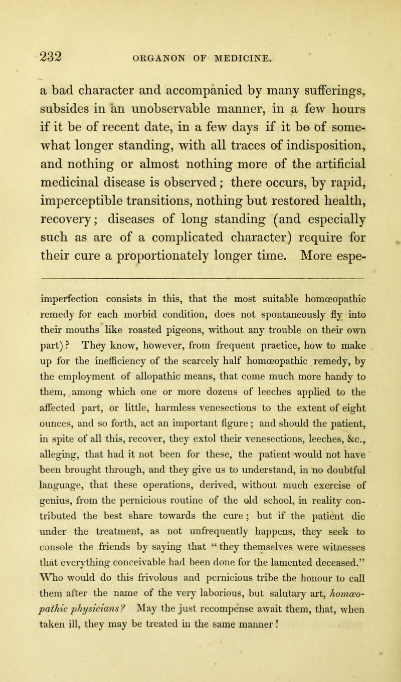 a bad character and accompanied by many sufferings, subsides in an unobservable manner, in a few hours if it be of recent date, in a few days if it be of some- what longer standing, with all traces of indisposition, and nothing or almost nothing more of the artificial medicinal disease is observed; there occurs, by rapid, imperceptible transitions, nothing but restored health, recovery; diseases of long standing (and especially such as are of a complicated character) require for their cure a proportionately longer time. More espe- imperfection consists in this, that the most suitable homoeopathic remedy for each morbid condition, does not spontaneously fly into then’ mouths like roasted pigeons, without any trouble on theh own part) ? They know, however, from frequent practice, how to make up for the inefficiency of the scarcely half homoeopathic remedy, by the employment of allopathic means, that come much more handy to them, among which one or more dozens of leeches apphed to the affected part, or little, harmless venesections to the extent of eight ounces, and so forth, act an important flgm’e; and should the patient, in spite of all this, recover, they extol then- venesections, leeches, &c., alleging, that had it not been for these, the patient would not have been brought through, and they give us to understand, in no doubtful language, that these operations, derived, without much exercise of genius, from the pernicious routine of the old school, in reality con- tributed the best share towards the cm-e ; hut if the patient die under the treatment, as not unfrequently happens, they seek to console the friends by saying that “ they themselves were witnesses that everything conceivable had been done for the lamented deceased.” Who woifld do this frivolous and pernicious tribe the honour to call them after the name of the veiy laborious, but salutaiy aid, homoeo- pathic jihysicians ? May the just recompense await them, that, when taken ill, they may be treated in the same manner!