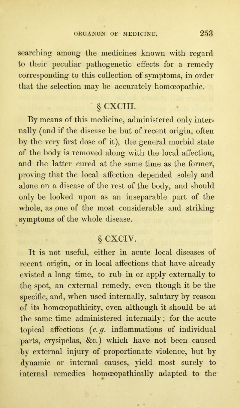 searching among the medicines known with regard to their peculiar pathogenetic effects for a remedy corresponding to this collection of symptoms, in order that the selection may be accurately homoeopathic. § CXCIII. By means of this medicine, administered only inter- nally (and if the disease be but of recent origin, often by the very first dose of it), the general morbid state of the body is removed along with the local affection, and the latter cured at the same time as the former, proving that the local affection depended solely and alone on a disease of the rest of the body, and should only be looked upon as an inseparable part of the whole, as one of the most considerable and striking symptoms of the whole disease. § CXCIV. It is not useful, either in acute local diseases of recent origin, or in local affections that have already existed a long time, to rub in or apply externally to the spot, an external remedy, even though it be the specific, and, when used internally, salutary by reason of its homoeopathicity, even although it should be at the same time administered internally; for the acute topical affections {e.g. inflammations of individual parts, erysipelas, &c.) which have not been caused by external injury of proportionate violence, but by dynamic or internal causes, yield most surely to internal remedies homoeopathically adapted to the
