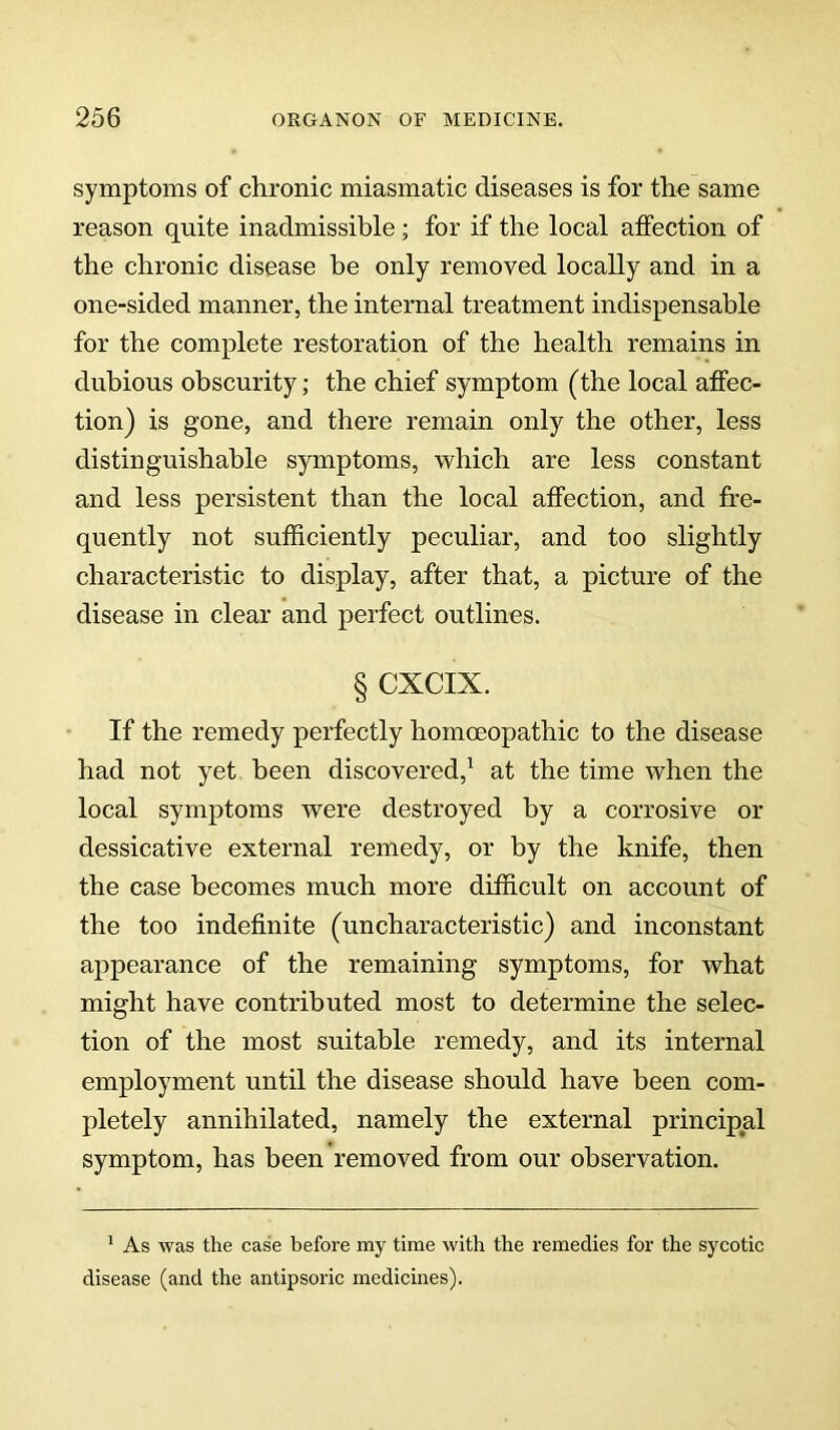 symptoms of chronic miasmatic diseases is for the same reason quite inadmissible; for if the local affection of the chronic disease be only removed locally and in a one-sided manner, the internal treatment indispensable for the complete restoration of the health remains in dubious obscurity; the chief symptom (the local affec- tion) is gone, and there remain only the other, less distinguishable symptoms, which are less constant and less persistent than the local affection, and fre- quently not sufficiently peculiar, and too slightly characteristic to display, after that, a picture of the disease in clear and perfect outlines. § CXCIX. If the remedy perfectly homoeopathic to the disease had not yet been discovered,^ at the time when the local symptoms were destroyed by a corrosive or dessicative external remedy, or by the knife, then the case becomes much more difficult on account of the too indefinite (uncharacteristic) and inconstant appearance of the remaining symptoms, for what might have contributed most to determine the selec- tion of the most suitable remedy, and its internal employment until the disease should have been com- pletely annihilated, namely the external principal symptom, has been removed from our observation. ^ As was the case before my time with the remedies for the sycotic disease (and the antipsoric medicines).