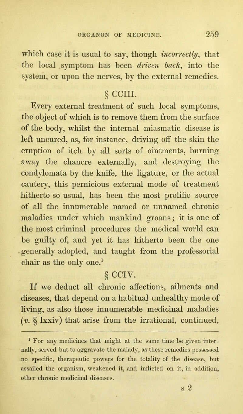 which case it is usual to say, though incorrectly, that the local symptom has been driven hack, into the system, or upon the nerves, by the external remedies. § CCIII. Every external treatment of such local symptoms, the object of which is to remove them from the surface of the body, whilst the internal miasmatic disease is left uncured, as, for instance, driving off the skin the eruption of itch by all sorts of ointments, burning away the chancre externally, and destroying the condylomata by the knife, the ligature, or the actual cautery, this pernicious external mode of treatment hitherto so usual, has been the most prolific source of all the innumerable named or unnamed chronic maladies under which mankind groans; it is one of the most criminal procedures the medical world can be guilty of, and yet it has hitherto been the one • generally adopted, and taught from the professorial chair as the only one.^ § CCIV. If we deduct all chronic alfections, ailments and diseases, that depend on a habitual unhealthy mode of living, as also those innumerable medicinal maladies (y. § Ixxiv) that arise from the irrational, continued. ^ For any medicines that might at the same time he given inter- nally, served but to aggravate the malady, as these remedies possessed no specific, therapeutic powers for the totality of the disease, but assailed the organism, weakened it, and inflicted on it, in addition, other chronic medicinal diseases. s 2