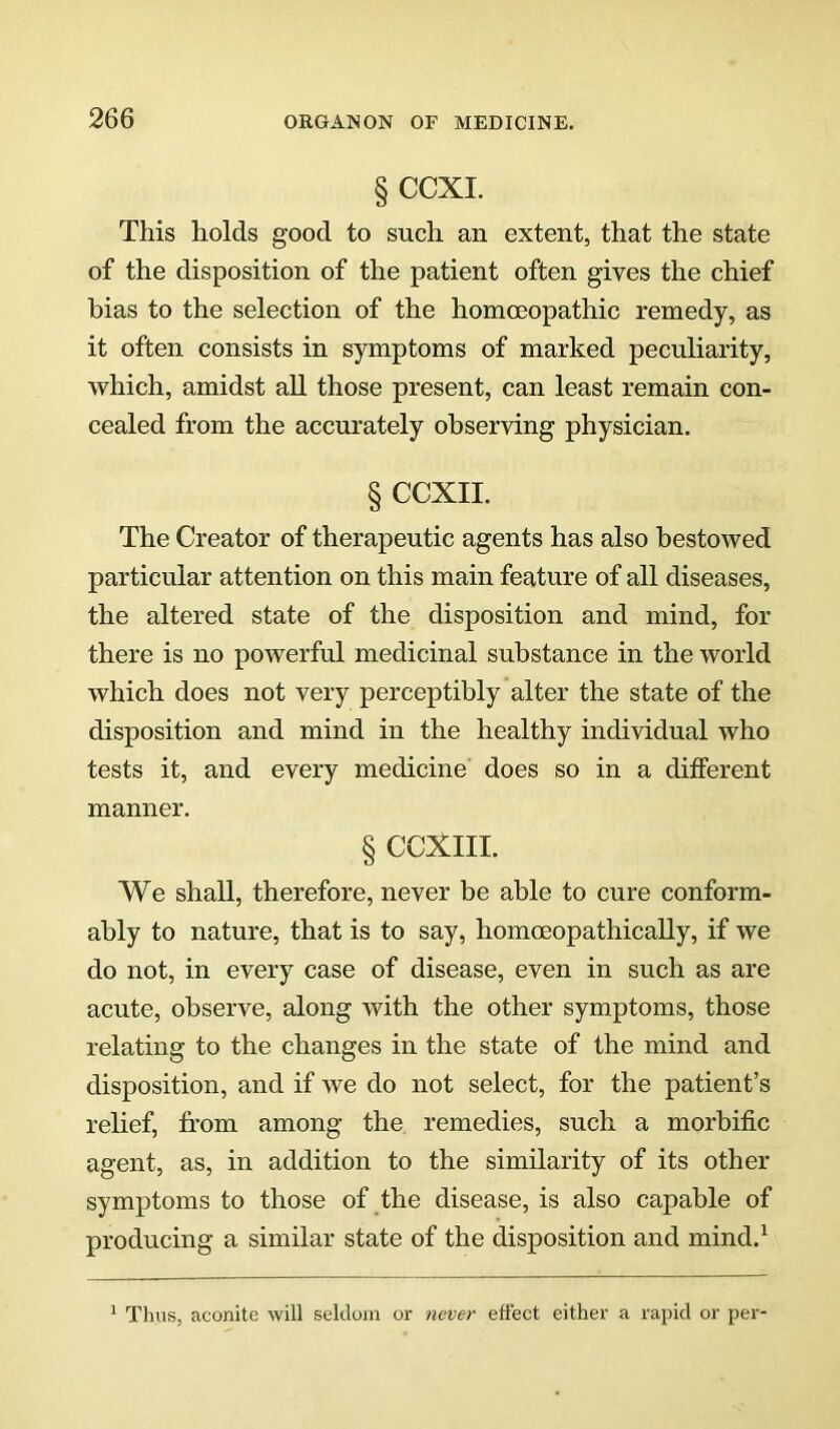 § CCXI. This holds good to such an extent, that the state of the disposition of the patient often gives the chief bias to the selection of the homoeopathic remedy, as it often consists in symptoms of marked peculiarity, which, amidst all those present, can least remain con- cealed from the accurately observing physician. § CCXII. The Creator of therapeutic agents has also bestowed particular attention on this main feature of all diseases, the altered state of the disposition and mind, for there is no powerful medicinal substance in the world which does not very perceptibly alter the state of the disposition and mind in the healthy individual who tests it, and every medicine does so in a ditferent manner. § CCXIII. We shall, therefore, never be able to cure conform- ably to nature, that is to say, homceopathically, if we do not, in every case of disease, even in such as are acute, observe, along with the other symptoms, those relating to the changes in the state of the mind and disposition, and if we do not select, for the patient’s relief, from among the remedies, such a morbific agent, as, in addition to the similarity of its other symptoms to those of the disease, is also capable of producing a similar state of the disposition and mind.^ Thus, aconite will seldom oi- never effect either a rapid or per-