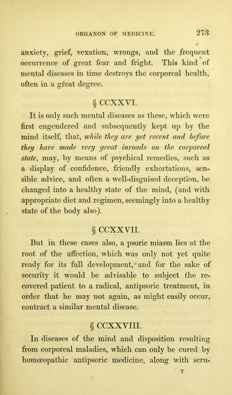 anxiety, grief, vexation, wrongs, and the frequent occurrence of great fear and fright. This kind of mental diseases in time destroys the corporeal health, often in a great degree. § CCXXVI. It is only such mental diseases as these, which were first engendered and subsequently kept up by the mind itself, that, while they are yet recent and before they have made very great inroads on the corporeal state, may, by means of psychical remedies, such as a display of confidence, friendly exhortations, sen- sible advice, and often a well-disguised deception, be changed into a healthy state of the mind, (and with appropriate diet and regimen, seemingly into a healthy state of the body also). § CCXXVII. But in these cases also, a psoric miasm lies at the root of the affection, which was only not yet quite ready for its full development, and for the sake of security it would be advisable to subject the re- covered patient to a radical, antipsoric treatment, in order that he may not again, as might easily occur, contract a similar mental disease. § CCXXVIII. In diseases of the mind and disposition resulting from corporeal maladies, which can only be cured by homoeopathic antipsoric medicine, along with scru- T