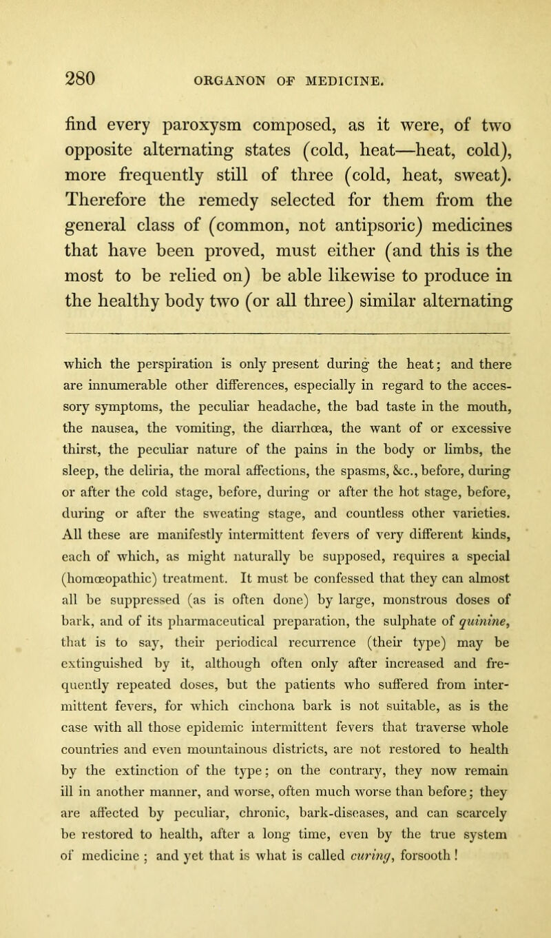 find every paroxysm composed, as it were, of two opposite alternating states (cold, heat—heat, cold), more frequently still of three (cold, heat, sweat). Therefore the remedy selected for them from the general class of (common, not antipsoric) medicines that have been proved, must either (and this is the most to be relied on) be able likewise to produce in the healthy body two (or all three) similar alternating which the perspiration is only present during the heat; and there are innumerable other differences, especially in regard to the acces- sory symptoms, the peculiar headache, the bad taste in the mouth, the nausea, the vomiting, the diarrhcea, the want of or excessive thirst, the peculiar nature of the pains in the body or limbs, the sleep, the deliria, the moral affections, the spasms, &c., before, during or after the cold stage, before, during or after the hot stage, before, during or after the sweating stage, and countless other varieties. All these are manifestly intermittent fevers of veiy different kinds, each of which, as might naturally be supposed, requires a special (homoeopathic) treatment. It must be confessed that they can almost all be suppressed (as is often done) by large, monstrous doses of bark, and of its pharmaceutical preparation, the sulphate of quinine, that is to say, their periodical recurrence (their type) may be extinguished by it, although often only after increased and fre- quently repeated doses, but the patients who suffered from inter- mittent fevers, for which cinchona bark is not suitable, as is the case with all those epidemic intermittent fevers that traverse whole countries and even mountainous districts, are not restored to health by the extinction of the type; on the contrar)', they now remain ill in another manner, and worse, often much worse than before; they are affected by peculiar, chronic, bark-diseases, and can scarcely be restored to health, after a long time, even by the true system of medicine ; and yet that is what is called curing, forsooth!