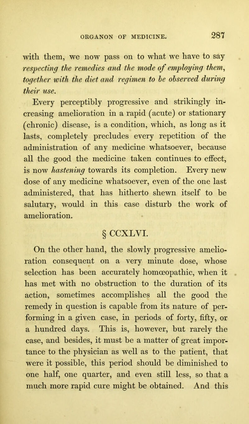 with them, we now pass on to what we have to say respecting the remedies and the mode of employing them, together with the diet and regimen to he observed during their use. Every perceptibly progressive and strikingly in- creasing amelioration in a rapid (acute) or stationary (chronic) disease, is a condition, which, as long as it lasts, completely precludes every repetition of the administration of any medicine whatsoever, because all the good the medicine taken continues to effect, is now hastening towards its completion. Every new dose of any medicine whatsoever, even of the one last administered, that has hitherto shewn itself to be salutary, would in this case disturb the work of amelioration. § CCXLVI. On the other hand, the slowly progressive amelio- ration consequent on a very minute dose, whose selection has been accurately homoeopathic, when it has met with no obstruction to the duration of its action, sometimes accomplishes all the good the remedy in question is capable from its nature of per- forming in a given case, in periods of forty, fifty, or a hundred days. This is, however, but rarely the case, and besides, it must be a matter of great impor- tance to the physician as well as to the patient, that were it possible, this period should be diminished to one half, one quarter, and even still less, so that a much more rapid cure might be obtained. And this