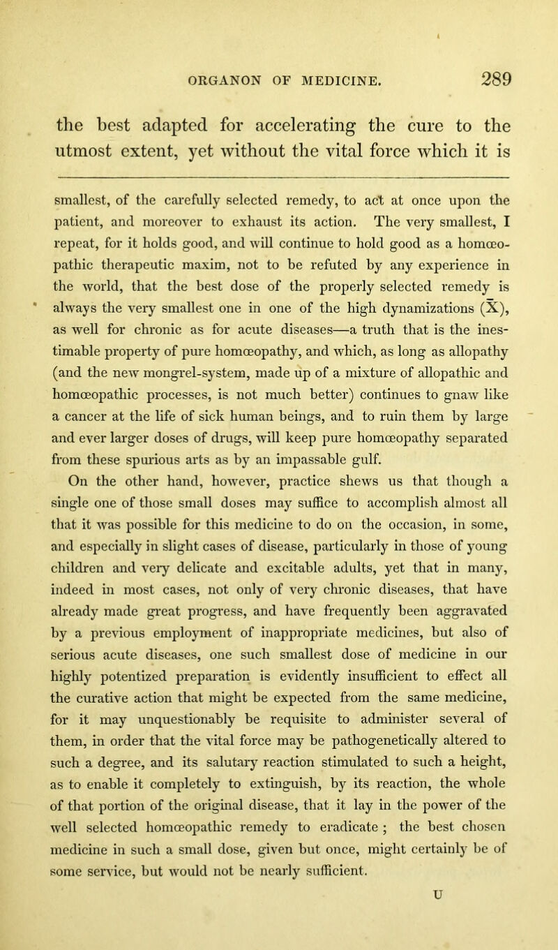the best adapted for accelerating the cure to the utmost extent, yet without the vital force which it is smallest, of the carefully selected remedy, to act at once upon the patient, and moreover to exhaust its action. The very smallest, I repeat, for it holds good, and will continue to hold good as a homoeo- pathic therapeutic maxim, not to he refuted by any experience in the world, that the best dose of the properly selected remedy is always the very smallest one in one of the high dynamizations (X), as well for chronic as for acute diseases—a truth that is the ines- timable property of pure homoeopathy, and which, as long as allopathy (and the new mongrel-system, made up of a mixture of allopathic and homoeopathic processes, is not much better) continues to gnaw like a cancer at the life of sick human beings, and to ruin them by large and ever larger doses of drugs, will keep pure homoeopathy separated from these spmdous arts as by an impassable gulf. On the other hand, however, practice shews us that though a single one of those small doses may suffice to accomplish almost all that it was possible for this medicine to do on the occasion, in some, and especially in slight cases of disease, particularly in those of young children and very delicate and excitable adults, yet that in many, indeed in most cases, not only of very chronic diseases, that have already made great progress, and have frequently been aggravated by a previous employment of inappropriate medicines, but also of serious acute diseases, one such smallest dose of medicine in our highly potentized preparation is evidently insufficient to effect all the cm'ative action that might be expected from the same medicine, for it may unquestionably he requisite to admuiister several of them, in order that the vital force may be pathogenetically altered to such a degree, and its salutary reaction stimulated to such a height, as to enable it completely to extinguish, by its reaction, the whole of that portion of the original disease, that it lay in the power of the well selected homoeopathic remedy to eradicate ; the best chosen medicine in such a small dose, given but once, might certainly he of some service, hut would not be nearly sufficient. U