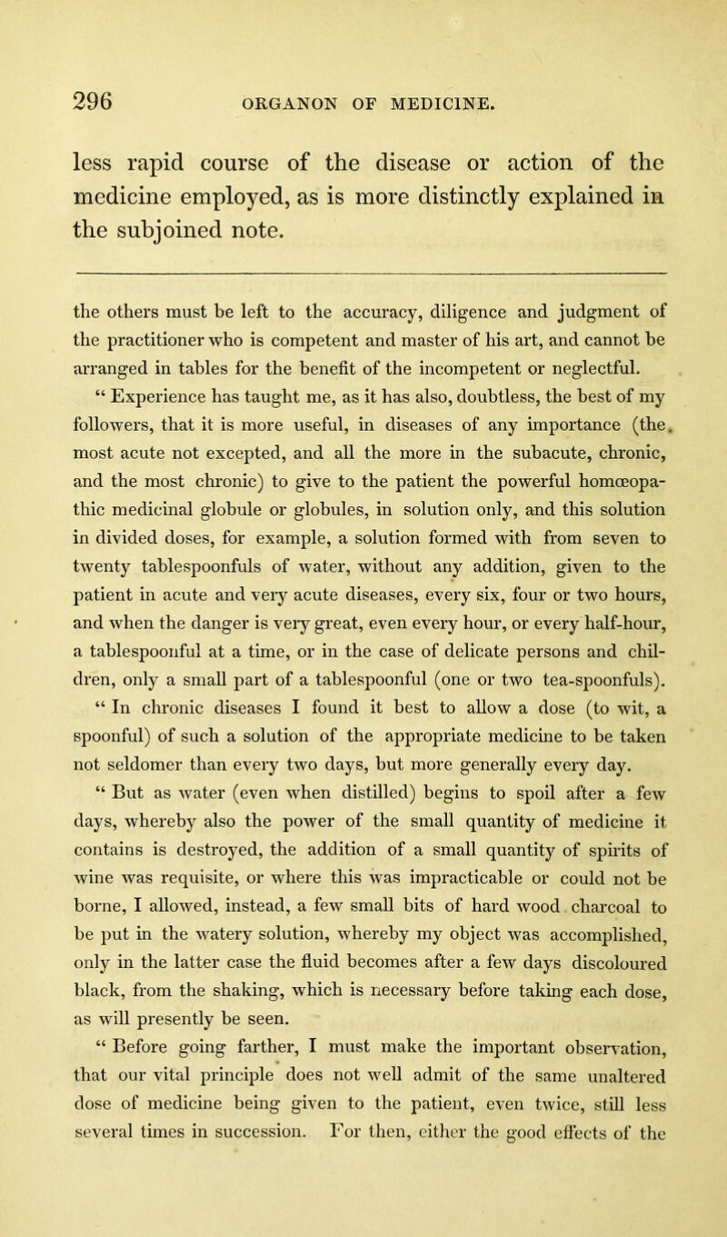 less rapid course of the disease or action of the medicine employed, as is more distinctly explained in the subjoined note. the others must be left to the accuracy, diligence and judgment of the practitioner who is competent and master of his art, and cannot he arranged in tables for the benefit of the incompetent or neglectful. “ Experience has taught me, as it has also, doubtless, the best of my followers, that it is more useful, in diseases of any importance (the. most acute not excepted, and all the more in the subacute, chronic, and the most chronic) to give to the patient the powerful homoeopa- thic medicinal globule or globules, in solution only, and this solution in divided doses, for example, a solution formed with from seven to twenty tablespoonfuls of Avater, without any addition, given to the patient in acute and very acute diseases, every six, four or two hours, and when the danger is veiy great, even eveiy hour, or every half-hour, a tablespoonful at a time, or in the case of delicate persons and chil- dren, only a small part of a tablespoonful (one or two tea-spoonfuls). “ In chronic diseases I found it best to allow a dose (to Avit, a spoonful) of such a solution of the appropriate medicine to be taken not seldomer than every two days, but more generally every day. “ But as Avater (even Avhen distilled) begins to spoil after a fcAV days, Avhereby also the poAver of the small quantity of medicine it contains is destroyed, the addition of a small quantity of spirits of Avine Avas requisite, or Avhere this Avas impracticable or could not be borne, I alloAved, instead, a few small bits of hard Avood chai'coal to be put in the Avatery solution, Avhereby my object Avas accomplished, only in the latter case the fluid becomes after a feAV days discoloured black, from the shaking, Avhich is necessary before taking each dose, as will presently be seen. “ Before going farther, I must make the important obsei'A^ation, that our vital principle does not Avell admit of the same unaltered dose of medicine being given to the patient, e\en tAvice, still less several times in succession. For then, either the good eflects of the