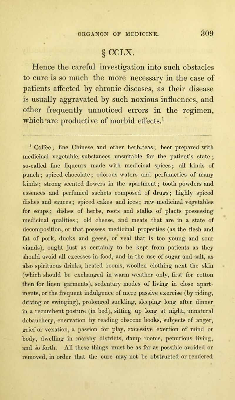 § CCLX. Hence the careful investigation into such obstacles to cure is so much the more necessary in the case of patients affected by chronic diseases, as their disease is usually aggravated by such noxious influences, and other frequently unnoticed errors in the regimen, which'are productive of morbid effects.^ * Coffee; fine Chinese and other herb-teas; beer prepared with medicinal vegetable, substances unsuitable for the patient’s state ; so-called fine liqueurs made with medicinal spices; all kinds of punch; spiced chocolate; odorous waters and perfumeries of many kinds; strong scented fiowers in the apartment; tooth powders and essences and perfumed sachets composed of drugs; highly spiced dishes and sauces; spiced cakes and ices; raw medicinal vegetables for soups; dishes of herbs, roots and stalks of plants possessing medicinal qualities; old cheese, and meats that are in a state of decomposition, or that possess medicinal properties (as the flesh and fat of pork, ducks and geese, or veal that is too young and som* viands), ought just as certainly to be kept from patients as they should avoid all excesses in food, and in the use of sugar and salt, as also spirituous di'inks, heated rooms, woollen clothing next the skin (which should be exchanged in warm weather only, first for cotton then for linen garments), sedentary modes of living in close apai't- ments, or the frequent indulgence of mere passive exercise (by riding, driving or swinging), prolonged suckling, sleeping long after dinner in a recumbent posture (in bed), sitting up long at night, unnatural debauchery, enervation by readmg obscene books, subjects of anger, grief or vexation, a passion for play, excessive exertion of mind or body, dwelling in marshy districts, damp rooms, penurious living, and so forth. All these things must be as far as possible avoided or removed, in order that the cure may not be obstructed or rendered