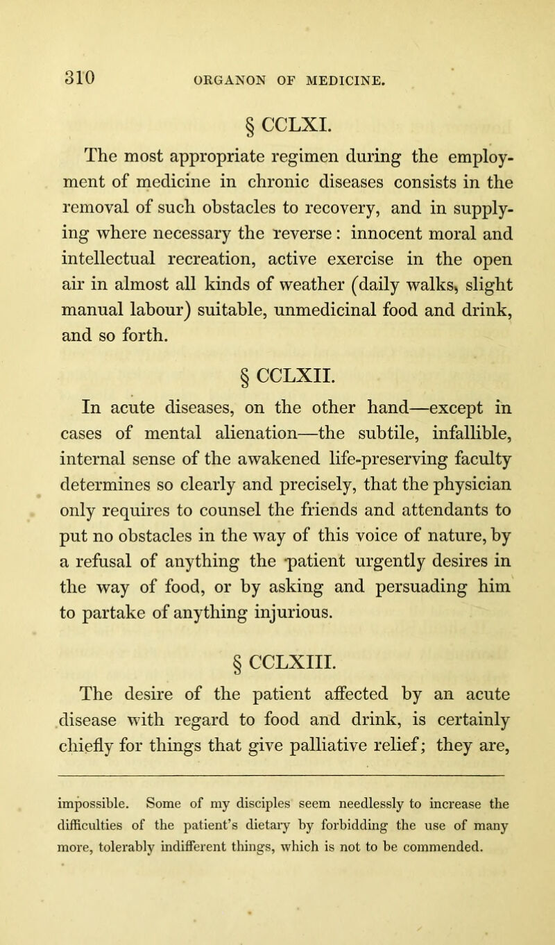 § CCLXI. The most appropriate regimen during the employ- ment of medicine in chronic diseases consists in the removal of such obstacles to recovery, and in supply- ing where necessary the reverse : innocent moral and intellectual recreation, active exercise in the open air in almost all kinds of weather (daily walks, slight manual labour) suitable, unmedicinal food and drink, and so forth. § CCLXII. In acute diseases, on the other hand—except in cases of mental alienation—the subtile, infallible, internal sense of the awakened life-preserving faculty determines so clearly and precisely, that the physician only requires to counsel the friends and attendants to put no obstacles in the way of this voice of nature, by a refusal of anything the -patient urgently desires in the way of food, or by asking and persuading him to partake of anything injurious. § CCLXIII. The desire of the patient affected by an acute disease with regard to food and drink, is certainly chiefly for things that give palliative relief; they are. impossible. Some of my disciples seem needlessly to increase the difficulties of the patient’s dietaiy by forbidding the use of many more, tolerably indifferent things, which is not to be commended.