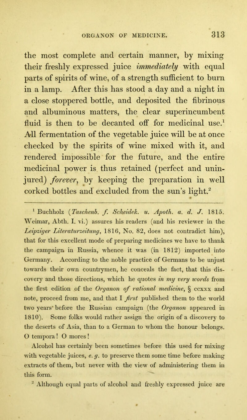 the most complete and certain manner, by mixing their freshly expressed juice immediately with equal parts of spirits of wine, of a strength sufficient to burn in a lamp. After this has stood a day and a night in a close stoppered bottle, and deposited the fibrinous and albuminous matters, the clear superincumbent fluid is then to be decanted off for medicinal use.^ All fermentation of the vegetable juice will be at once checked by the spirits of wine mixed with it, and rendered impossible for the future, and the entire medicinal power is thus retained (perfect and unin- jured) forever, by keeping the preparation in well corked bottles and excluded from the sun’s light.^ ' Buchholz {Taschenb. f. Scheidek. u. Apoth. a. d. J. 1815. Weimar, Abth. I. vi.) assures his readers (and his reviewer in the Leipziger Literaturzeitung, 1816, No. 82, does not contradict him), that for this excellent mode of preparing medicines we have to thank the campaign, in Russia, whence it was (in 1812) imported into Germany. According to the noble practice of Germans to be unjust towai’ds their own countrymen, he conceals the fact, that this dis- covery and those directions, which he quotes in my very words from the first edition of the Organon of rational medicine, § ccxxx and note, proceed from me, and that I first published them to the world two years' before the Russian campaign (the Organon appeared m 1810). Some folks would rather assign the origin of a discovery to the deserts of Asia, than to a German to whom the honour belongs. O tempora! O mores ! Alcohol has certainly been sometimes before this used for mixing with vegetable juices, e. g. to preserve them some time before making extracts of them, but never with the view of administering them in this form. ' Although equal parts of alcohol and freshly expressed juice are