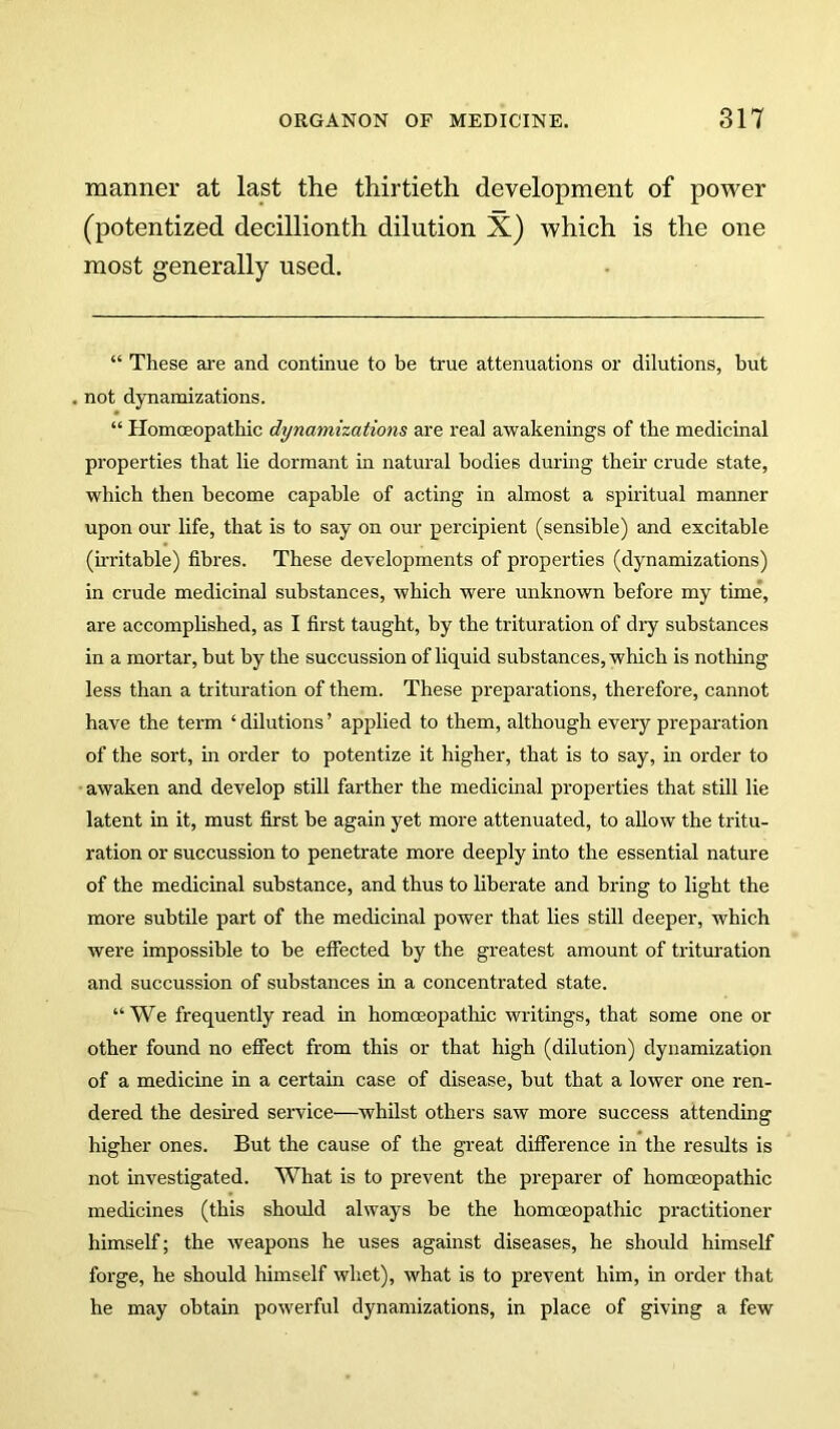 manner at last the thirtieth development of power (potentized decillionth dilution X) which is the one most generally used. “ These ai'e and continue to be true attenuations or dilutions, but . not dynamizations. “ Homoeopathic dynamizations are real awakenings of the medicinal properties that lie dormant in natural bodies during theu’ crude state, which then become capable of acting in almost a spiidtual manner upon our life, that is to say on our percipient (sensible) and excitable (u'ritable) fibres. These developments of properties (dynamizations) in crude medicinal substances, which were unknown before my time, are accomplished, as I first taught, by the trituration of dry substances in a mortar, but by the succussion of liquid substances, which is nothing less than a trituration of them. These preparations, therefore, cannot have the term ‘ dilutions ’ applied to them, although every prei^aration of the sort, in order to potentize it higher, that is to say, in order to awaken and develop still farther the medicinal properties that still lie latent in it, must first be again yet more attenuated, to allow the tritu- ration or succussion to penetrate more deeply into the essential nature of the medicinal substance, and thus to liberate and bring to light the more subtile part of the medicinal power that lies still deeper, which were impossible to be effected by the greatest amount of tritm-ation and succussion of substances in a concentrated state. “We frequently read in homoeopathic writings, that some one or other found no effect from this or that high (dilution) dynamization of a medicine in a certain case of disease, but that a lower one ren- dered the desired service—whilst others saw more success attendmg higher ones. But the cause of the great difference in the results is not investigated. What is to prevent the preparer of homoeopathic medicines (this should always be the homoeopathic practitioner himself; the weapons he uses against diseases, he should himself forge, he should himself whet), what is to prevent him, in order that he may obtain powerful dynamizations, in place of giving a few