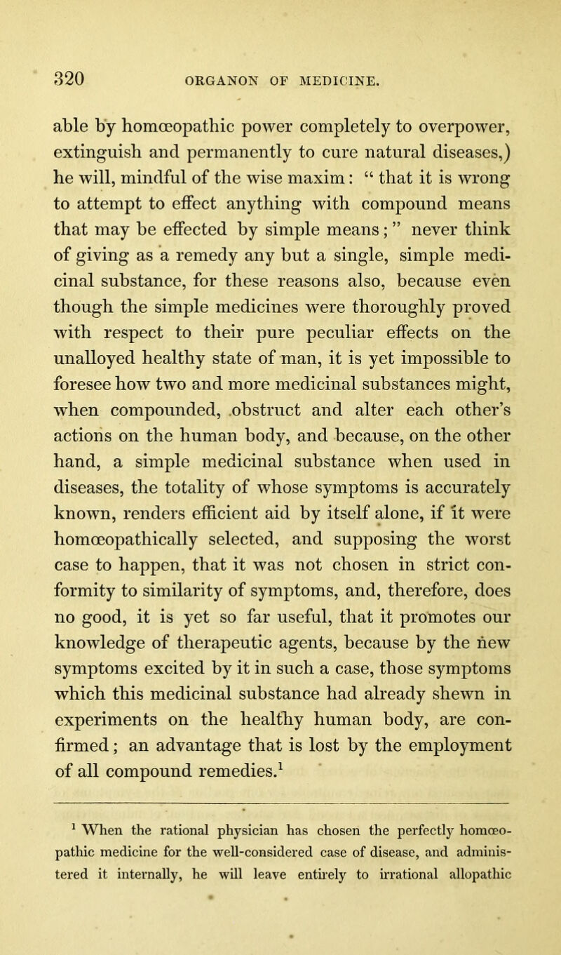 able by homoeopathic power completely to overpower, extinguish and permanently to cure natural diseases,) he will, mindful of the wise maxim: “ that it is wrong to attempt to effect anything with compound means that may be effected by simple means ; ” never think of giving as a remedy any but a single, simple medi- cinal substance, for these reasons also, because even though the simple medicines were thoroughly proved with respect to their pure peculiar effects on the unalloyed healthy state of man, it is yet impossible to foresee how two and more medicinal substances might, when compounded, obstruct and alter each other’s actions on the human body, and because, on the other hand, a simple medicinal substance when used in diseases, the totality of whose symptoms is accurately known, renders ethcient aid by itself alone, if It were homoeopathically selected, and supposing the worst case to happen, that it was not chosen in strict con- formity to similarity of symptoms, and, therefore, does no good, it is yet so far useful, that it promotes our knowledge of therapeutic agents, because by the new symptoms excited by it in such a case, those symptoms which this medicinal substance had already shewn in experiments on the healthy human body, are con- firmed ; an advantage that is lost by the employment of all compound remedies,^ * When the rational physician has chosen the perfectly homoeo- pathic medicine for the well-considered case of disease, and adminis- tered it internally, he will leave enthely to UTational allopathic