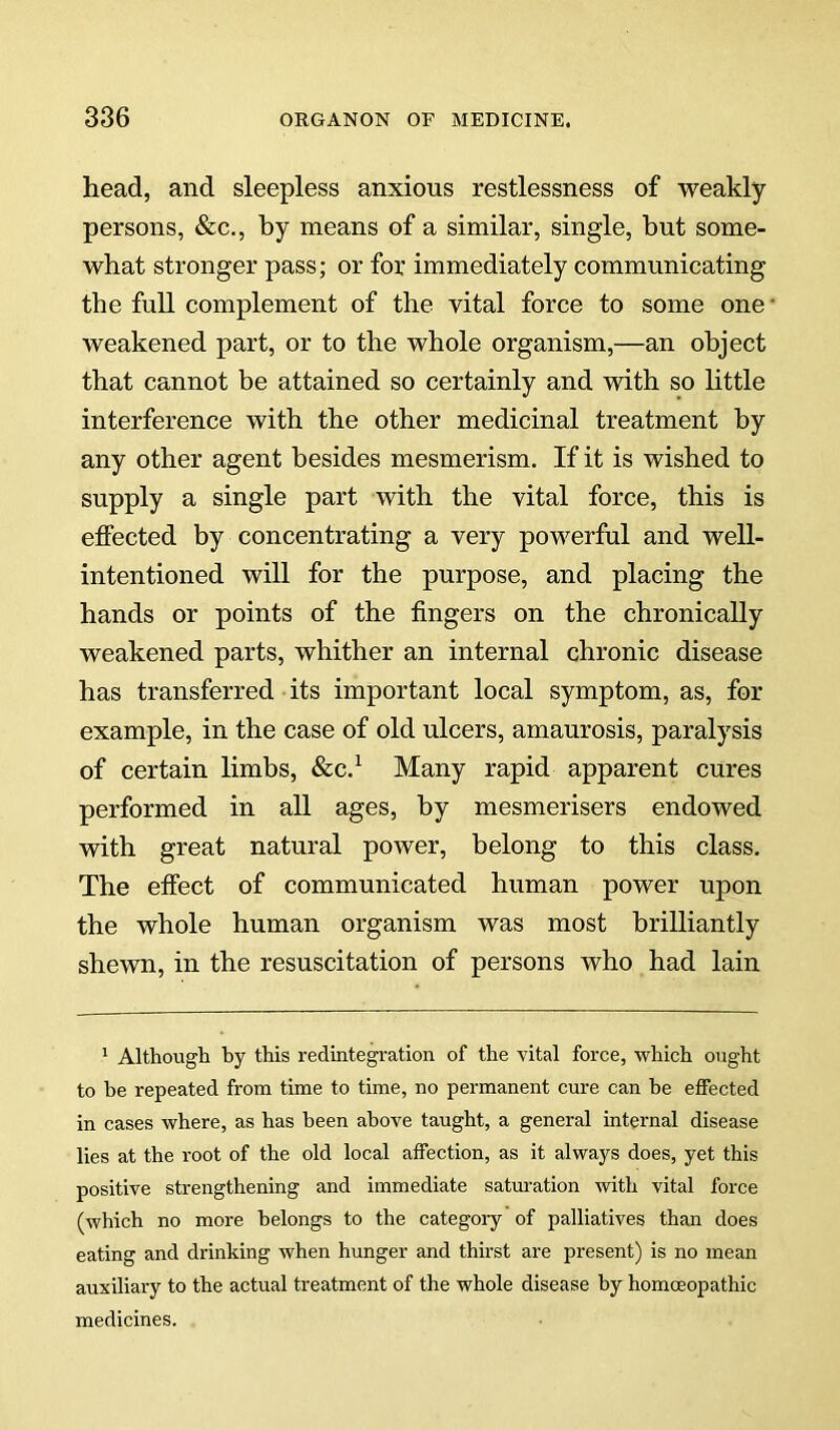 head, and sleepless anxious restlessness of weakly persons, &c., by means of a similar, single, but some- what stronger pass; or for immediately communicating the full complement of the vital force to some one weakened part, or to the whole organism,—an object that cannot be attained so certainly and with so little interference with the other medicinal treatment by any other agent besides mesmerism. If it is wished to supply a single part with the vital force, this is elfected by concentrating a very powerful and well- intentioned will for the purpose, and placing the hands or points of the fingers on the chronically weakened parts, whither an internal chronic disease has transferred its important local symptom, as, for example, in the case of old ulcers, amaurosis, paralysis of certain limbs, &c.^ Many rapid apparent cures performed in all ages, by mesmerisers endowed with great natural power, belong to this class. The effect of communicated human power upon the whole human organism was most brilliantly shewn, in the resuscitation of persons who had lain ^ Although by this redintegration of the vital force, which ought to he repeated from time to time, no permanent cure can he effected in cases where, as has been above taught, a general internal disease lies at the root of the old local affection, as it always does, yet this positive strengthening and immediate satm-ation with vital force (which no more belongs to the categoiy of palliatives than does eating and drinking when hunger and thirst are present) is no mean auxiliary to the actual treatment of the whole disease by homoeopathic medicines.