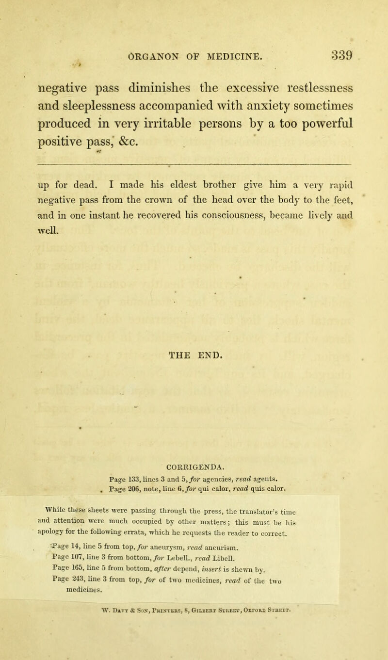 negative pass diminishes the excessive restlessness and sleeplessness accompanied with anxiety sometimes produced in very irritable persons by a too powerful positive pass,' &c. up for dead. I made his eldest brother give him a very rapid negative pass from the crown of the head over the body to the feet, and in one instant he recovered his consciousness, became lively and well. THE END. COERIGENDA. Page 133, lines 3 and 5j/o?* agencies, read agents. . Page 206, note, line 6,/or qui calor, read quis calor. While these sheets were passing through the press, the translator’s time and attention were much occupied by other matters; this must be his apology for the following errata, which he requests the reader to correct. ■Page 14, line 5 from top,/or aneimysm, read ancmusm. Page 107, line 3 from bottom,/or Lebell., read Libell. Page 165, line 5 from bottom, after depend, insert is shewn by. Page 243, Ene 3 from top, for of two medicines, read of the two medicines. W. Davy & Son, Pkinters, 8, Gilberx Street, Oxtord Street.