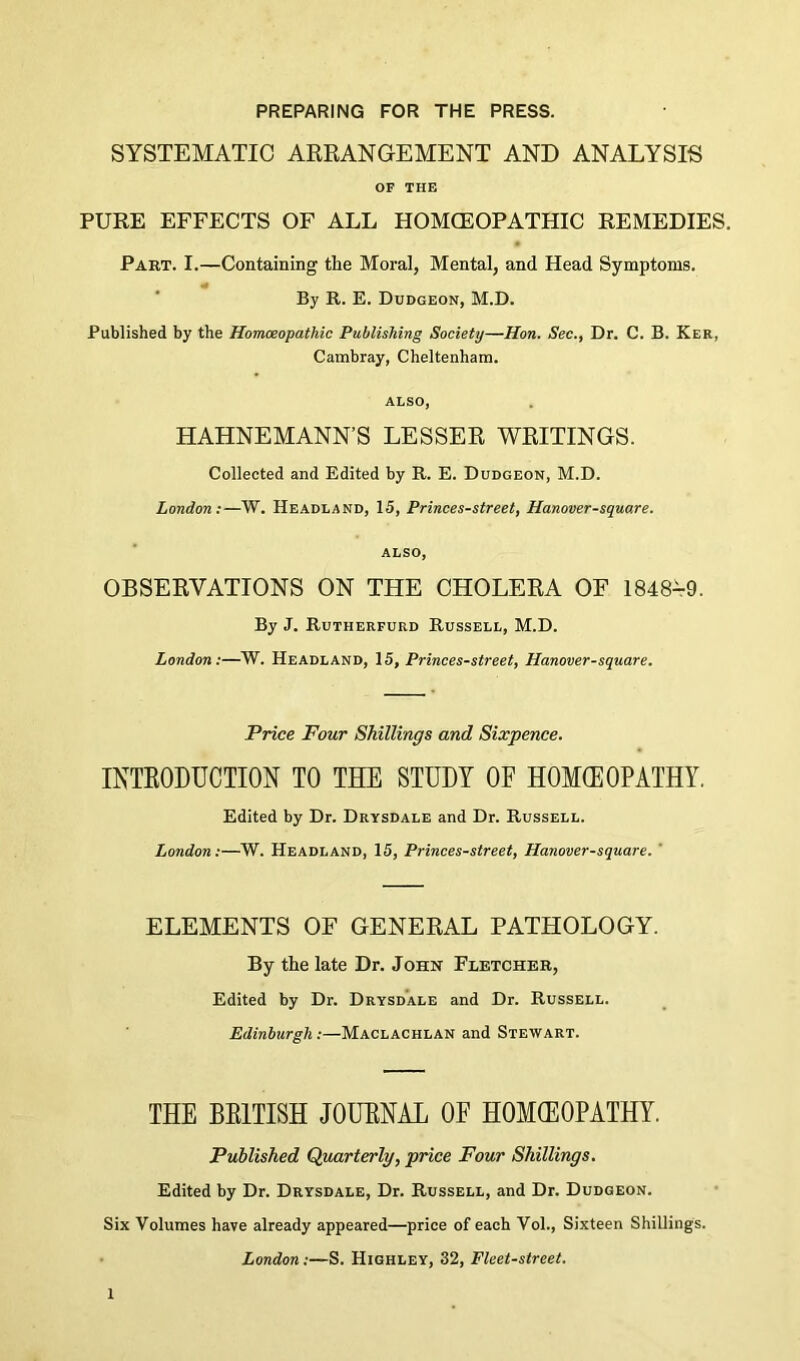 PREPARING FOR THE PRESS. SYSTEMATIC ARRANGEMENT AND ANALYSIS OF THE PURE EFFECTS OF ALL HOMOEOPATHIC REMEDIES. Part. I.—Containing the Moral, Mental, and Head Symptoms. By R. E. Dudgeon, M.D. Published by the Honueopathic Publishing Society—Hon. Sec., Dr. C. B. Ker, Cambray, Cheltenham. ALSO, HAHNEMANN’S LESSER WRITINGS. Collected and Edited by R. E. Dudgeon, M.D. London:—W. Headland, 15, Princes-street, Hanover-square. ALSO, OBSERVATIONS ON THE CHOLERA OF 1848^9. By J. Rutherfurd Russell, M.D. London:—W. Headland, 15, Princes-street, Hanover-square. 'Price Four Shillings and Sixpence. INTEODUCTION TO THE STUDY OF HOMEOPATHY. Edited by Dr. Drysdale and Dr. Russell. London:—W. Headland, 15, Princes-street, Hanover-square. ' ELEMENTS OF GENERAL PATHOLOGY. By the late Dr. John Fletcher, Edited by Dr. Drysdale and Dr. Russell. Edinburgh:—Maclachlan and Stewart. THE BEITISH JOUENAL OF HOKEOPATHY. Published Quarterly, price Four Shillings. Edited by Dr. Drysdale, Dr. Russell, and Dr. Dudgeon. Six Volumes have already appeared—price of each Vol., Sixteen Shillings. • London:—S. Highley, 32, Fleet-street.