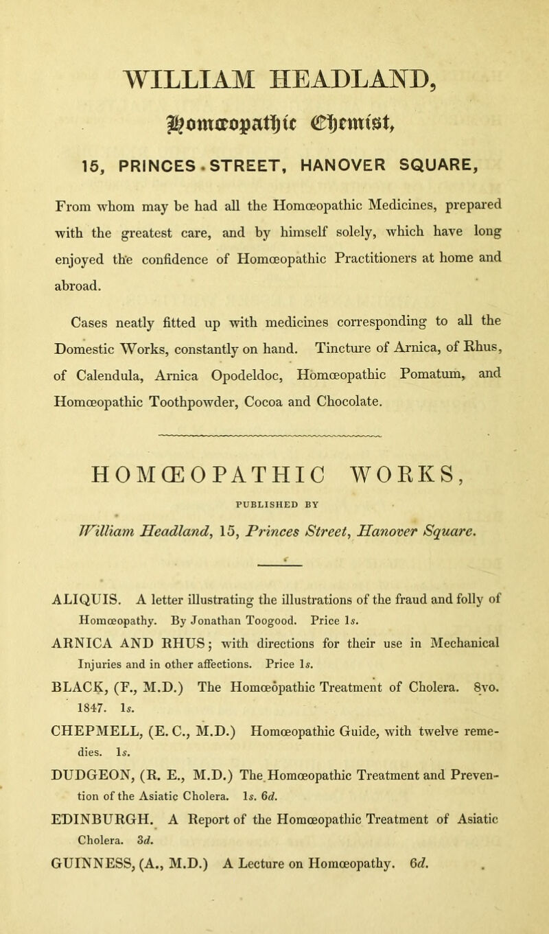 WILLIAM HEADLAND, 15, PRINCES. STREET, HANOVER SQUARE From whom may be had all the Homoeopathic Medicines, prepai’ed with the greatest care, and by himself solely, which have long enjoyed the confidence of Homoeopathic Practitioners at home and abroad. Cases neatly fitted up with medicines corresponding to all the Domestic Works, constantly on hand. Tinctm-e of Arnica, of Rhus, of Calendula, Arnica Opodeldoc, Homoeopathic Pomatum, and Homoeopathic Toothpowder, Cocoa and Chocolate. HOMCEOPATHIC WORKS, PUBLISHED BY William Headland, 15, Princes Street, Hanover Square. ALIQUIS. A letter illustrating the illustrations of the fraud and folly of Homoeopathy. By Jonathan Toogood. Price Is. ARNICA AND RHUS; with directions for their use in Mechanical Injui'ies and in other atFections. Price Is. BLACK, (F., M.D.) The Homoeopathic Treatment of Cholera. 8vo. 1847. Is. CHEPMELL, (E. C., M.D.) Homoeopathic Guide, with twelve reme- dies. Is. DUDGEON, (R. E., M.D.) The.Homoeopathic Treatment and Preven- tion of the Asiatic Cholera. Is. Qd. EDINBURGH. A Report of the Homoeopathic Treatment of Asiatic Cholera. Zd. GUINNESS, (A., M.D.) A Lecture on Homoeopathy. Qd.
