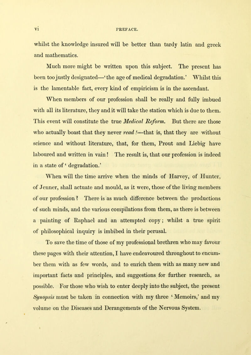 whilst the knowledge insured will be better than tardy latin and greek and mathematics. Much more might be written upon this subject. The present has been too justly designated—‘the age of medical degradation.’ Whilst this is the lamentable fact, every kind of empiricism is in the ascendant. When members of our profession shall be really and fully imbued with all its literature, they and it will take the station which is due to them. This event will constitute the true Medical Reform. But there are those who actually boast that they never read !—that is, that they are without science and without literature, that, for them, Prout and Liebig have laboured and written in vain! The result is, that our profession is indeed in a state of ‘ degradation.’ When will the time arrive when the minds of Harvey, of Hunter, of Jenner, shall actuate and mould, as it were, those of the living members of our profession \ There is as much dilference between the productions of such minds, and the various compilations from them, as there is between a painting of Raphael and an attempted copy; whilst a true spirit of philosophical inquiry is imbibed in their perusal. To save the time of those of my professional brethren who may favour these pages with their attention, I have endeavoured throughout to encum- ber them with as few words, and to enrich them with as many new and important facts and principles, and suggestions for further research, as possible. For those who wish to enter deeply into the subject, the present Synopsis must be taken in connection with my three ‘ Memoirs,’ and my volume on the Diseases and Derangements of the Nervous System.