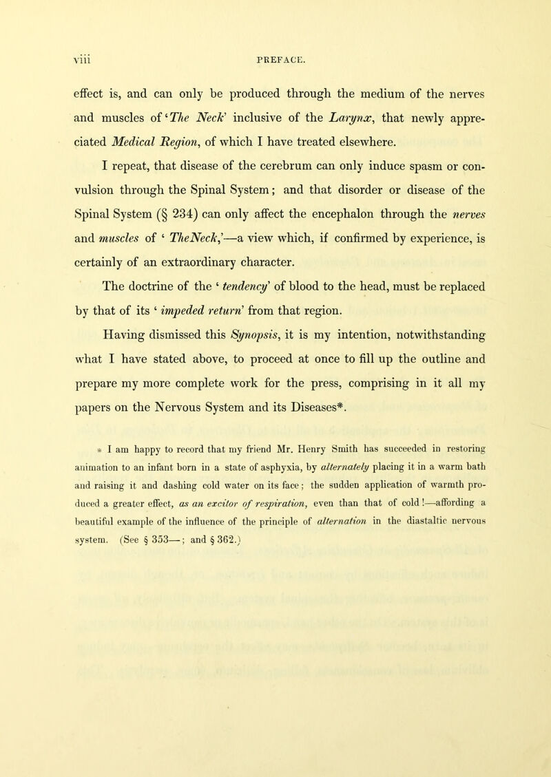 effect is, and can only be produced through the medium of the nerves and muscles of ‘ The Neck' inclusive of the Larynx, that newly appre- ciated Medical Region, of which I have treated elsewhere. I repeat, that disease of the cerebrum can only induce spasm or con- vulsion through the Spinal System; and that disorder or disease of the Spinal System (§ 234) can only affect the encephalon through the nerves and muscles of ‘ TheNeck,’—a view which, if confirmed by experience, is certainly of an extraordinary character. The doctrine of the ‘ tendency' of blood to the head, must be replaced by that of its ‘ impeded return' from that region. Having dismissed this Synopsis, it is my intention, notwithstanding what I have stated above, to proceed at once to fill up the outline and prepare my more complete work for the press, comprising in it all my papers on the Nervous System and its Diseases*. * I am happy to record that my friend Mr. Henry Smith has succeeded in restoring animation to an infant born in a state of asphyxia, by alternately placing it in a warm bath and raising it and dashing cold water on its face; the sudden application of warmth pro- duced a greater effect, as an excitor of respiration, even than that of cold !—affording a beautiful example of the influence of the principle of alternation in the diastaltic nervous system. (See § 353—; and § 362.)