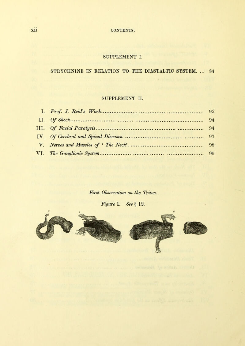 SUPPLEMENT I. STRYCHNINE IN RELATION TO THE DIASTALTIC SYSTEM. .. 84 SUPPLEMENT II. I. Prof. J. Reid’s Work 92 II. Of Shock 94 III. Of Facial Paralysis 94 IY. Of Cerebral and Spinal Diseases 97 V. Nerves and Muscles of ‘ The Neck’ 98 VI. The Ganglionic System 99 First Observation on the Triton. Figure I. See § 12.