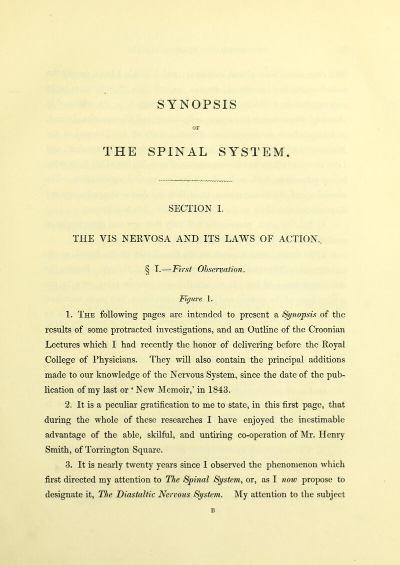 SYNOPSIS OF THE SPINAL SYSTEM. SECTION I. THE VIS NERVOSA AND ITS LAWS OF ACTION.. § I.—First Observation. Figure 1. 1. The following pages are intended to present a Synopsis of the results of some protracted investigations, and an Outline of the Croonian Lectures which I had recently the honor of delivering before the Royal College of Physicians. They will also contain the principal additions made to our knowledge of the Nervous System, since the date of the pub- lication of my last or ‘ New Memoir,’ in 1843. 2. It is a peculiar gratification to me to state, in this first page, that during the whole of these researches I have enjoyed the inestimable advantage of the able, skilful, and untiring co-operation of Mr. Henry Smith, of Torrington Square. 3. It is nearly twenty years since I observed the phenomenon which first directed my attention to The Spinal System, or, as I now propose to designate it, The Diastaltic Nervous System. My attention to the subject B