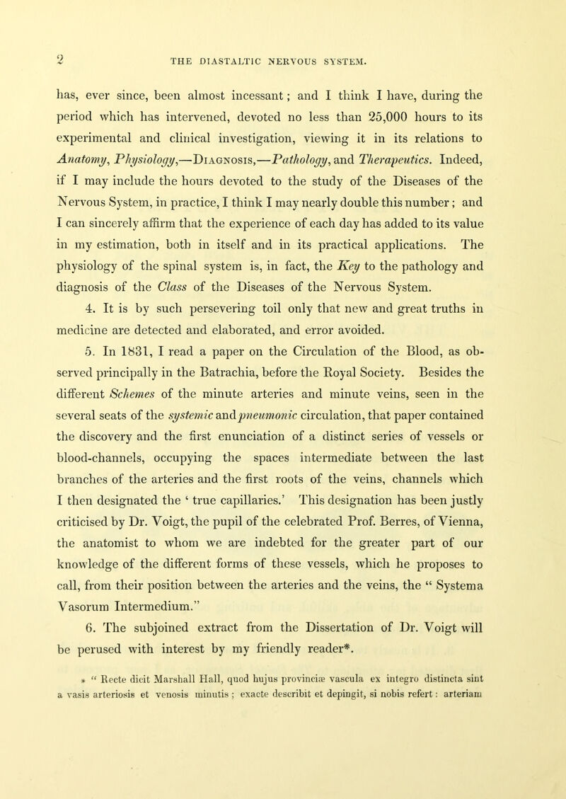 has, ever since, been almost incessant; and I think I have, during the period which has intervened, devoted no less than 25,000 hours to its experimental and clinical investigation, viewing it in its relations to Anatomy, Physiology,—Diagnosis,—Pathology, and Therapeutics. Indeed, if I may include the hours devoted to the study of the Diseases of the Nervous System, in practice, I think I may nearly double this number; and I can sincerely affirm that the experience of each day has added to its value in my estimation, both in itself and in its practical applications. The physiology of the spinal system is, in fact, the Key to the pathology and diagnosis of the Class of the Diseases of the Nervous System. 4. It is by such persevering toil only that new and great truths in medicine are detected and elaborated, and error avoided. 5. In 1S31, I read a paper on the Circulation of the Blood, as ob- served principally in the Batrachia, before the Boyal Society. Besides the different Schemes of the minute arteries and minute veins, seen in the several seats of the systemic and pneumonic circulation, that paper contained the discovery and the first enunciation of a distinct series of vessels or blood-channels, occupying the spaces intermediate between the last branches of the arteries and the first roots of the veins, channels which I then designated the ‘ true capillaries.’ This designation has been justly criticised by Dr. Voigt, the pupil of the celebrated Prof. Berres, of Vienna, the anatomist to whom we are indebted for the greater part of our knowledge of the different forms of these vessels, which he proposes to call, from their position between the arteries and the veins, the “ System a Vasorum Intermedium.” 6. The subjoined extract from the Dissertation of Dr. Voigt will be perused with interest by my friendly reader*. * “ Reete (licit Marshall Hall, quod hujus provincire vascula ex integro distincta sint a vasis arteriosis et venosis rainutis ; exacte describit et depingit, si nobis refert: arteriam