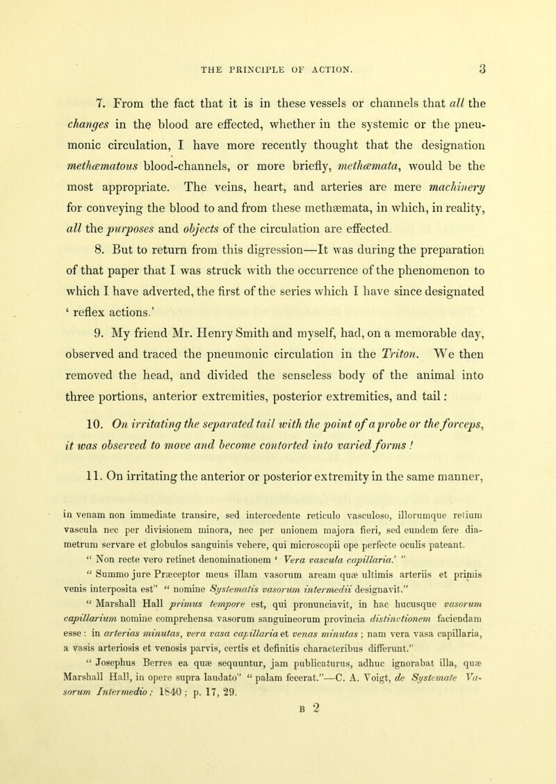 7. From the fact that it is in these vessels or channels that all the changes in th§ blood are effected, whether in the systemic or the pneu- monic circulation, I have more recently thought that the designation methcematous blood-channels, or more briefly, metlicemata, would be the most appropriate. The veins, heart, and arteries are mere machinery for conveying the blood to and from these methsemata, in which, in reality, all the purposes and objects of the circulation are effected. 8. But to return from this digression—It was during the preparation of that paper that I was struck with the occurrence of the phenomenon to which I have adverted, the first of the series which I have since designated ‘ reflex actions.’ 9. My friend Mr. Henry Smith and myself, had, on a memorable day, observed and traced the pneumonic circulation in the Triton. We then removed the head, and divided the senseless body of the animal into three portions, anterior extremities, posterior extremities, and tail: 10. On irritating the separated tail with the point of a probe or the forceps, it was observed to move and become contorted into varied forms ! 11. On irritating the anterior or posterior extremity in the same manner, in venam non immediate transire, sed intercedente reticulo vasculoso, illorumque retium vascula nec per divisionem minora, nee per unionem majora fieri, sed eundem fere dia- metrum servare et globulos sanguinis vehere, qui microscopii ope perfecte oculis pateant. “ Non recte vero retinet denominationem ‘ Vera vascula capillaria.’ ” “ Summo jure Praeceptor meus illam vasorum aream quae ultimis arteriis et primis venis interposita est” “ nomine Systematis vasorum intermedii designavit.” “ Marshall Hall primus tempore est, qui pronunciavit, in hae hucusque vasorum capillarium nomine comprehensa vasorum sanguineorum provincia distinctionem faciendam esse: in arterias minutas, vera vasa capillaria et venas minutas ; nam vera vasa capillaria, a vasis arteriosis et venosis parvis, certis et definitis characterihus differunt.” “ Josephus Berres ea quse sequuntur, jam publicaturus, adhuc ignorabat ilia, quse Marshall Hall, in opere supra laudato” “ palam fecerat.”—C. A. Voigt, de Systemate Va~ sorum Inter me dio; 1840; p. 17,29. B 2