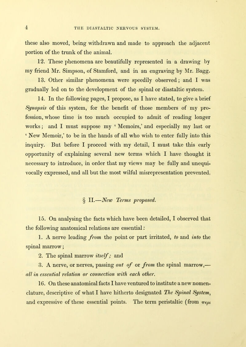 these also moved, being withdrawn and made to approach the adjacent portion of the trunk of the animal. 12. These phenomena are beautifully represented in a drawing by my friend Mr. Simpson, of Stamford, and in an engraving by Mr. Bagg. 13. Other similar phenomena were speedily observed; and I was gradually led on to the development of the spinal or diastaltic system. 14. In the following pages, I propose, as I have stated, to give a brief Synopsis of this system, for the benefit of those members of my pro- fession, whose time is too much occupied to admit of reading longer works; and I must suppose my ‘ Memoirs,’ and especially my last or ‘ New Memoir,’ to be in the hands of all who wish to enter fully into this inquiry. But before I proceed with my detail, I must take this early opportunity of explaining several new terms which I have thought it necessary to introduce, in order that my views may be fully and unequi- vocally expressed, and all but the most wilful misrepresentation prevented. § II.—New Terms proposed. 15. On analysing the facts which have been detailed, I observed that the following anatomical relations are essential: 1. A nerve leading from the point or part irritated, to and into the spinal marrow; 2. The spinal marrow itself; and 3. A nerve, or nerves, passing out of or from the spinal marrow,— all in essential relation or connection with each other. 16. On these anatomical facts I have ventured to institute a new nomen- clature, descriptive of what I have hitherto designated The Spinal System, and expressive of these essential points. The term peristaltic (from 7repi