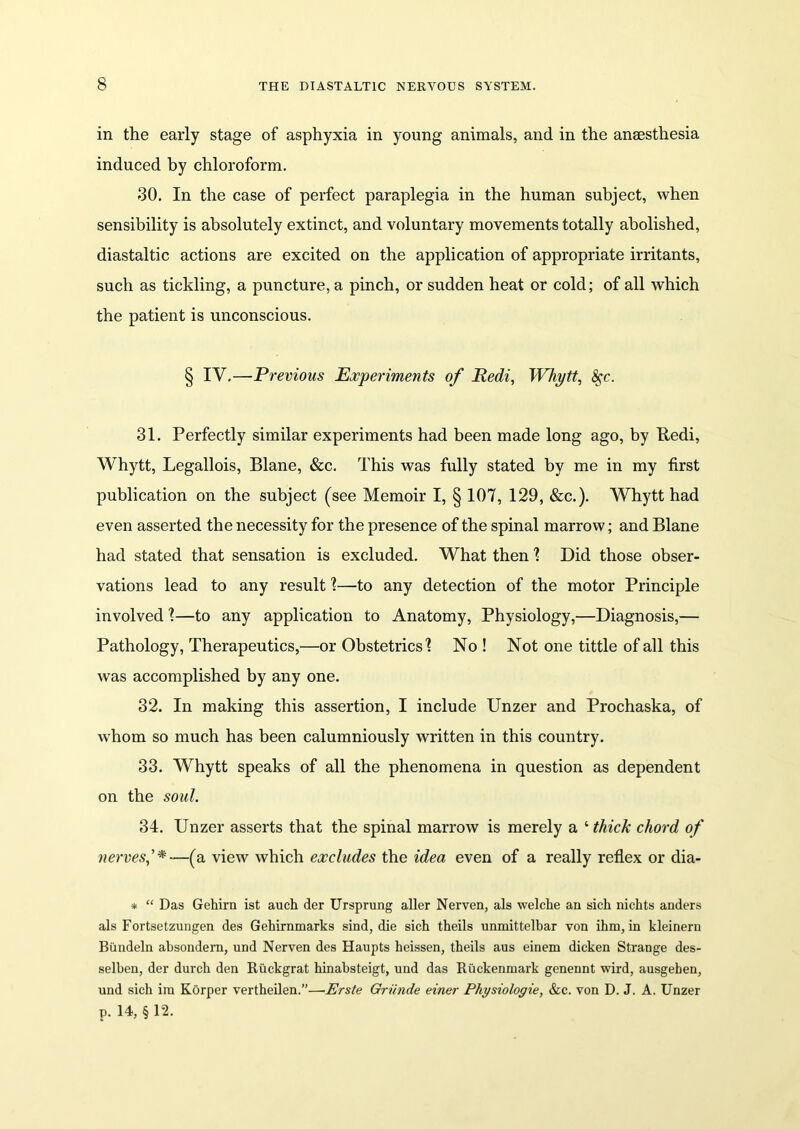 in the early stage of asphyxia in young animals, and in the ansesthesia induced by chloroform. 30. In the case of perfect paraplegia in the human subject, when sensibility is absolutely extinct, and voluntary movements totally abolished, diastaltic actions are excited on the application of appropriate irritants, such as tickling, a puncture, a pinch, or sudden heat or cold; of all which the patient is unconscious. § IY.—Previous Experiments of Redi, Whytt, fyc. 31. Perfectly similar experiments had been made long ago, by Redi, Whytt, Legallois, Blane, &c. This was fully stated by me in my first publication on the subject (see Memoir I, § 107, 129, &c.). Whytt had even asserted the necessity for the presence of the spinal marrow; and Blane had stated that sensation is excluded. What then 1 Did those obser- vations lead to any result ?—to any detection of the motor Principle involved 1—to any application to Anatomy, Physiology,—Diagnosis,— Pathology, Therapeutics,—or Obstetrics'? No ! Not one tittle of all this was accomplished by any one. 32. In making this assertion, I include Unzer and Prochaska, of whom so much has been calumniously written in this country. 33. Whytt speaks of all the phenomena in question as dependent on the soul. 34. Unzer asserts that the spinal marrow is merely a ‘ thick chord of nerves,'*—(a view which excludes the idea even of a really reflex or dia- * “ Das Gehirn ist auch der Ursprung alter Nerven, als welche an sich nichts anders als Fortsetzungen des Gehirnmarks sind, die sich theils unmittelbar von ihm, in kleinern Bundeln absondern, und Nerven des Haupts heissen, theils aus einem dicken Strange des- selben, der durch den Riickgrat hinabsteigt, und das Ruckenmark genennt wird, ausgeben, und sich ira Korper vertheilen.”—Erste Griinde einer Physiologie, &c. von D. J. A. Unzer p. 14, § 12.