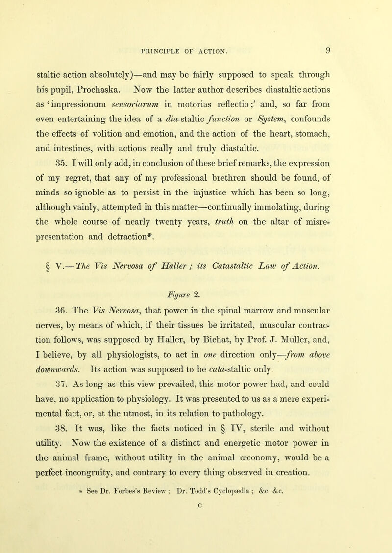 staltic action absolutely)—and may be fairly supposed to speak through his pupil, Prochaska. Now the latter author describes diastaltic actions as ‘ impressionum sensoriarum in motorias reflectioand, so far from even entertaining the idea of a (fo'«-staltic function or System, confounds the effects of volition and emotion, and the action of the heart, stomach, and intestines, with actions really and truly diastaltic. 35. I will only add, in conclusion of these brief remarks, the expression of my regret, that any of my professional brethren should be found, of minds so ignoble as to persist in the injustice which has been so long, although vainly, attempted in this matter—continually immolating, during the whole course of nearly twenty years, truth on the altar of misre- presentation and detraction*. § V.— The Vis Nervosa of Haller; its Catastaltic Law of Action. Figure 2. 36. The Vis Nervosa, that power in the spinal marrow and muscular nerves, by means of which, if their tissues be irritated, muscular contrac- tion follows, was supposed by Haller, by Bichat, by Prof. J. Muller, and, I believe, by all physiologists, to act in one direction only—from above downwards. Its action was supposed to be cata-staltic only 37. As long as this view prevailed, this motor power had, and could have, no application to physiology. It was presented to us as a mere experi- mental fact, or, at the utmost, in its relation to pathology. 38. It was, like the facts noticed in § IV, sterile and without utility. Now the existence of a distinct and energetic motor power in the animal frame, without utility in the animal ceconomy, would be a perfect incongruity, and contrary to every thing observed in creation. * See Dr. Forbes’s Review ; Dr. Todd’s Cyclopaedia ; &c. &c. C