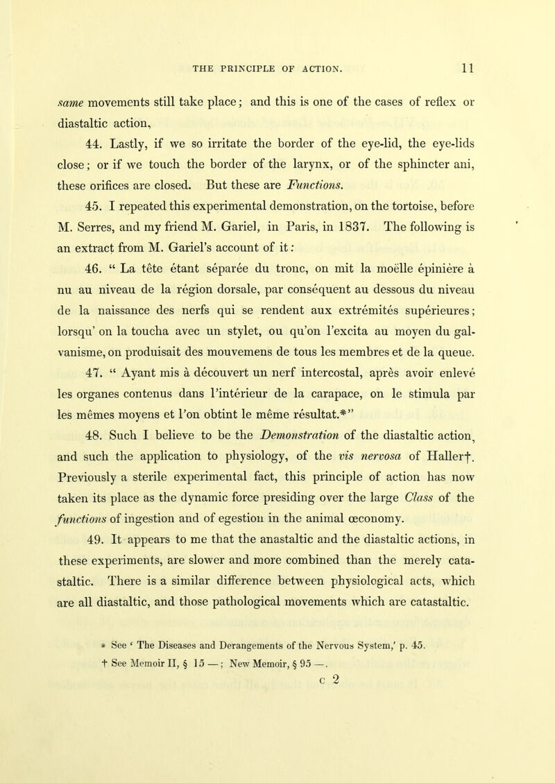 same movements still take place; and this is one of the cases of reflex or diastaltic action, 44. Lastly, if we so irritate the border of the eye-lid, the eye-lids close; or if we touch the border of the larynx, or of the sphincter ani, these orifices are closed. But these are Functions. 45. I repeated this experimental demonstration, on the tortoise, before M. Serres, and my friend M. Gariel, in Paris, in 1837. The following is an extract from M. Gariel’s account of it: 46. “ La tete etant separee du tronc, on mit la moelle epiniere a nu au niveau de la region dorsale, par consequent au dessous du niveau de la naissance des nerfs qui se rendent aux extremites superieures; lorsqu’ on la toucha avec un stylet, ou qu’on l’excita au moyen du gal- vanisme, on produisait des mouvemens de tous les membres et de la queue. 47. “ Ayant mis a decouvert un nerf intercostal, apres avoir enleve les organes contenus dans l’interieur de la carapace, on le stimula par les memes moyens et l’on obtint le meme resultat.*” 48. Such I believe to be the Demonstration of the diastaltic action, and such the application to physiology, of the vis nervosa of Haller-]-. Previously a sterile experimental fact, this principle of action has now taken its place as the dynamic force presiding over the large Class of the functions of ingestion and of egestion in the animal ceconomy. 49. It appears to me that the anastaltic and the diastaltic actions, in these experiments, are slower and more combined than the merely cata- staltic. There is a similar difference between physiological acts, which are all diastaltic, and those pathological movements which are catastaltic. * See ‘ The Diseases and Derangements of the Nervous System,’ p. 45. t See Memoir II, § 15 — ; New Memoir, § 95 —. c 2