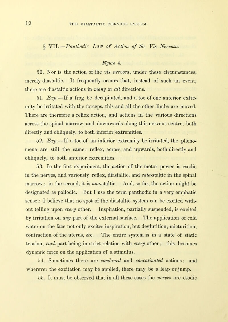 § VII.— Panthodic Law of Action of the Vis Nervosa. Figure 4. 50. Nor is the action of the vis nervosa, under these circumstances, merely diastaltic. It frequently occurs that, instead of such an event, there are diastaltic actions in many or all directions. 51. Exp.—If a frog be decapitated, and a toe of one anterior extre- mity be irritated with the forceps, this and all the other limbs are moved. There are therefore a reflex action, and actions in the various directions across the spinal marrow, and downwards along this nervous centre, both directly and obliquely, to both inferior extremities. 52. Exp.—If a toe of an inferior extremity be irritated, the pheno- mena are still the same: reflex, across, and upwards, both directly and obliquely, to both anterior extremities. 53. In the first experiment, the action of the motor power is esodic in the nerves, and variously reflex, diastaltic, and rata-staltic in the spinal marrow ; in the second, it is ana-staltic. And, so far, the action might be designated as pollodic. But I use the term panthodic in a very emphatic sense: I believe that no spot of the diastaltic system can be excited with- out telling upon every other. Inspiration, partially suspended, is excited by irritation on any part of the external surface. The application of cold water on the face not only excites inspiration, but deglutition, micturition, contraction of the uterus, &c. The entire system is in a state of static tension, each part being in strict relation with every other ; this becomes dynamic force on the application of a stimulus. 54. Sometimes there are combined and concatenated actions; and wherever the excitation may be applied, there may be a leap or jump. 55. It must be observed that in all these cases the nerves are esodic