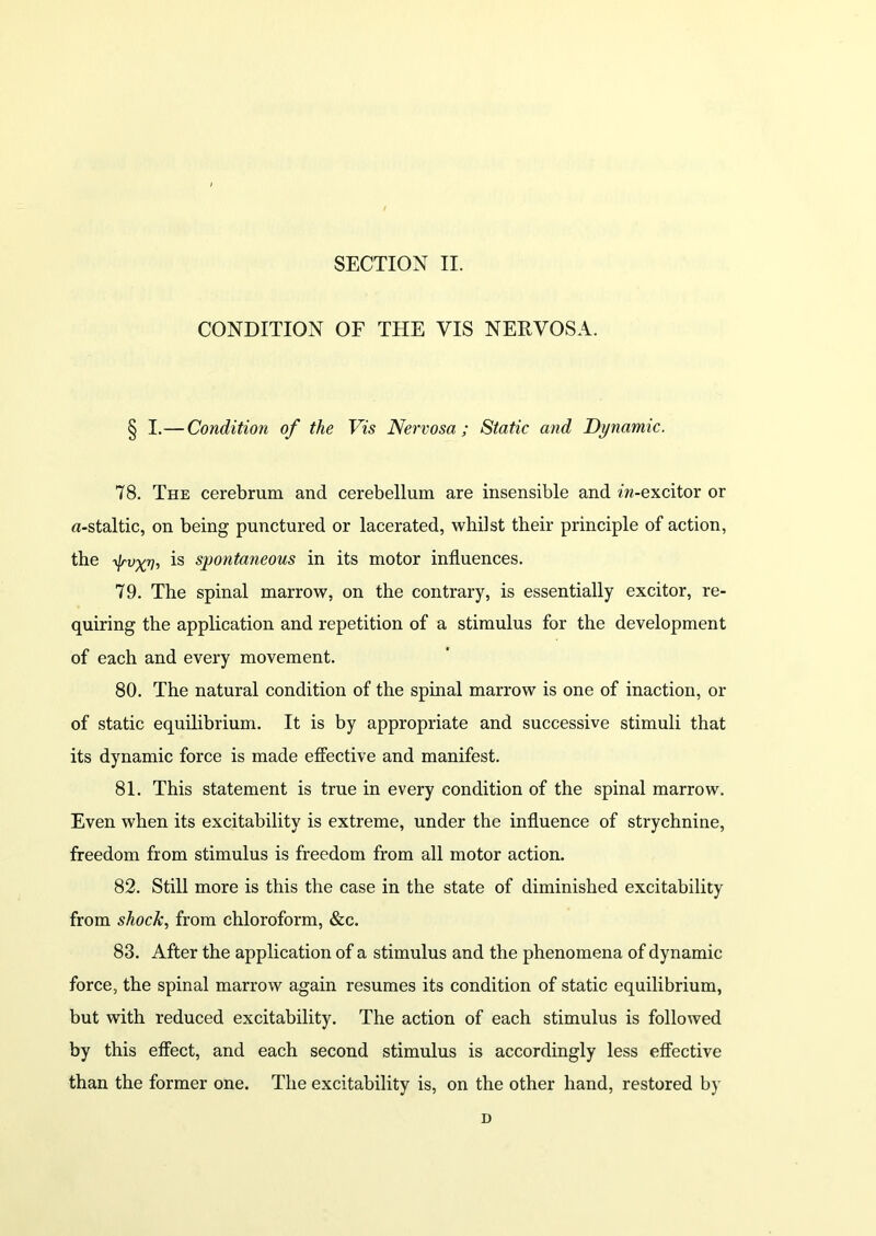 CONDITION OF THE VIS NERVOSA. § I.— Condition of the Vis Nervosa; Static and Dynamic. 78. The cerebrum and cerebellum are insensible and m-excitor or u-staltic, on being punctured or lacerated, whilst their principle of action, the ■ty'vxn-, is spontaneous in its motor influences. 79. The spinal marrow, on the contrary, is essentially excitor, re- quiring the application and repetition of a stimulus for the development of each and every movement. 80. The natural condition of the spinal marrow is one of inaction, or of static equilibrium. It is by appropriate and successive stimuli that its dynamic force is made effective and manifest. 81. This statement is true in every condition of the spinal marrow. Even when its excitability is extreme, under the influence of strychnine, freedom from stimulus is freedom from all motor action. 82. Still more is this the case in the state of diminished excitability from shock, from chloroform, &c. 83. After the application of a stimulus and the phenomena of dynamic force, the spinal marrow again resumes its condition of static equilibrium, but with reduced excitability. The action of each stimulus is followed by this effect, and each second stimulus is accordingly less effective than the former one. The excitability is, on the other hand, restored by D