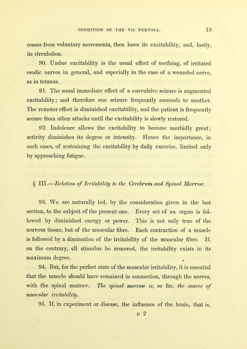 ceases from voluntary movements, then loses its excitability, and, lastly, its circulation. 90. Undue excitability is the usual effect of teething, of irritated esodic nerves in general, and especially in the case of a wounded nerve, as in tetanus. 91. The usual immediate effect of a convulsive seizure is augmented excitability; and therefore one seizure frequently succeeds to another. The remoter effect is diminished excitability, and the patient is frequently secure from other attacks until the excitability is slowly restored. 92. Indolence allows the excitability to become morbidly great; activity diminishes its degree or intensity. Hence the importance, in such cases, of restraining the excitability by daily exercise, limited only by approaching fatigue. § III.—Relation of Irritability to the Cerebrum and Spinal Marrow. 93. We are naturally led, by the consideration given in the last section, to the subject of the present one. Every act of an organ is fol- lowed by diminished energy or power. This is not only true of the nervous tissue, but of the muscular fibre. Each contraction of a muscle is followed by a diminution of the irritability of the muscular fibre. If, on the contrary, all stimulus be removed, the irritability exists in its maximum degree. 94. But, for the perfect state of the muscular irritability, it is essential that the muscle should have remained in connection, through the nerves, with the spinal marrow. The spinal marrow is, so far, the source of muscular irritability. 95. If, in experiment or disease, the influence of the brain, that is, d 2