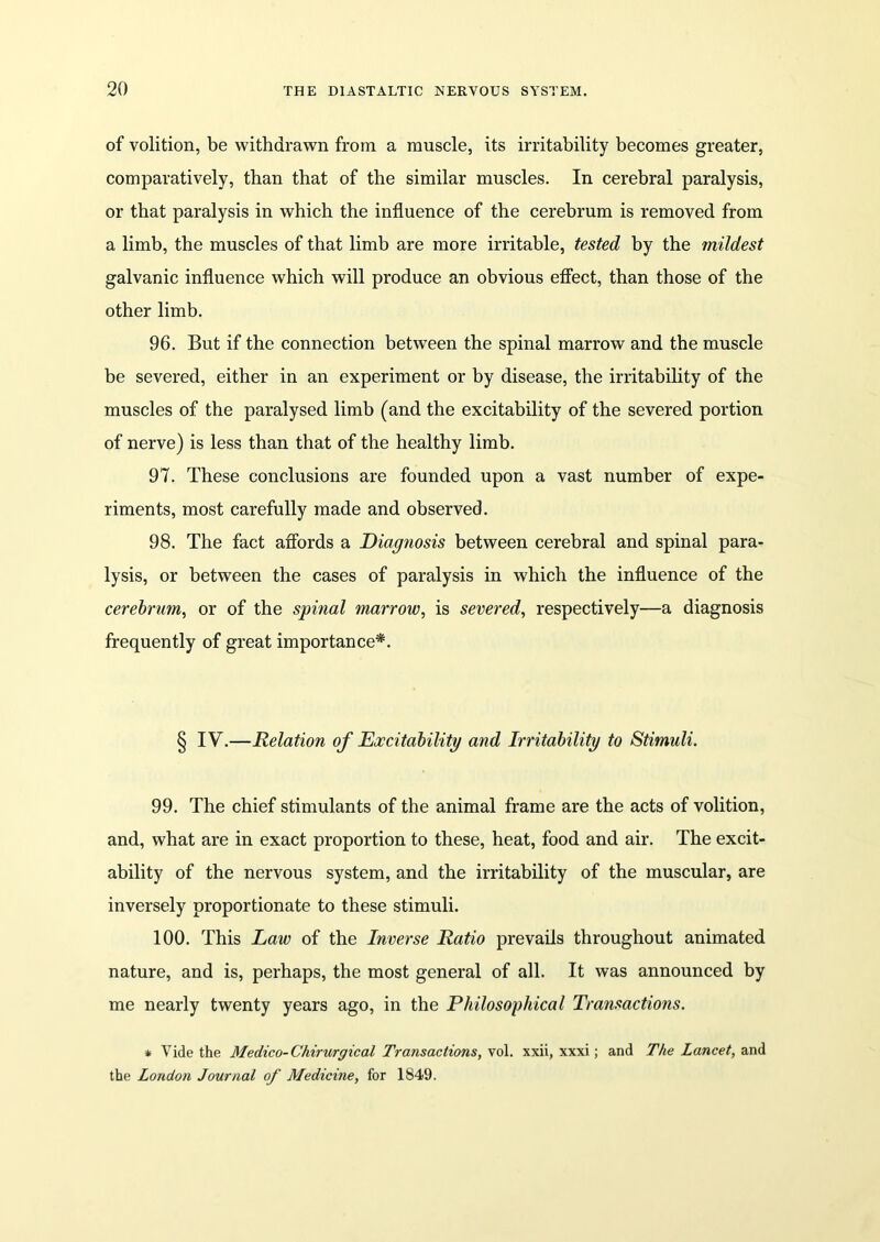 of volition, be withdrawn from a muscle, its irritability becomes greater, comparatively, than that of the similar muscles. In cerebral paralysis, or that paralysis in which the influence of the cerebrum is removed from a limb, the muscles of that limb are more irritable, tested by the mildest galvanic influence which will produce an obvious effect, than those of the other limb. 96. But if the connection between the spinal marrow and the muscle be severed, either in an experiment or by disease, the irritability of the muscles of the paralysed limb (and the excitability of the severed portion of nerve) is less than that of the healthy limb. 97. These conclusions are founded upon a vast number of expe- riments, most carefully made and observed. 98. The fact affords a Diagnosis between cerebral and spinal para- lysis, or between the cases of paralysis in which the influence of the cerebrum, or of the spinal marrow, is severed, respectively—a diagnosis frequently of great importance*. § IV.—Relation of Excitability and Irritability to Stimuli. 99. The chief stimulants of the animal frame are the acts of volition, and, what are in exact proportion to these, heat, food and air. The excit- ability of the nervous system, and the irritability of the muscular, are inversely proportionate to these stimuli. 100. This Law of the Inverse Ratio prevails throughout animated nature, and is, perhaps, the most general of all. It was announced by me nearly twenty years ago, in the Philosophical Transactions. * Vide the Medico-Chirurgical Transactions, vol. xxii, xxxi; and The Lancet, and the London Journal of Medicine, for 1849.